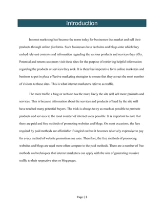 Page | 3
Introduction
Internet marketing has become the norm today for businesses that market and sell their
products through online platforms. Such businesses have websites and blogs onto which they
embed relevant contents and information regarding the various products and services they offer.
Potential and return customers visit these sites for the purpose of retrieving helpful information
regarding the products or services they seek. It is therefore imperative form online marketers and
business to put in place effective marketing strategies to ensure that they attract the most number
of visitors to these sites. This is what internet marketers refer to as traffic.
The more traffic a blog or website has the more likely the site will sell more products and
services. This is because information about the services and products offered by the site will
have reached many potential buyers. The trick is always to try as much as possible to promote
products and services to the most number of internet users possible. It is important to note that
there are paid and free methods of promoting websites and blogs. On most occasions, the fees
required by paid methods are affordable if singled out but it becomes relatively expensive to pay
for every method of website promotion one uses. Therefore, the free methods of promoting
websites and blogs are used more often compare to the paid methods. There are a number of free
methods and techniques that internet marketers can apply with the aim of generating massive
traffic to their respective sites or blog pages.
 