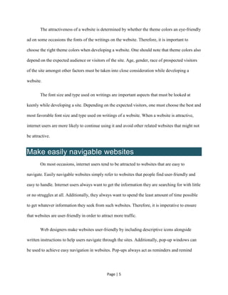 Page | 5
The attractiveness of a website is determined by whether the theme colors an eye-friendly
ad on some occasions the fonts of the writings on the website. Therefore, it is important to
choose the right theme colors when developing a website. One should note that theme colors also
depend on the expected audience or visitors of the site. Age, gender, race of prospected visitors
of the site amongst other factors must be taken into close consideration while developing a
website.
The font size and type used on writings are important aspects that must be looked at
keenly while developing a site. Depending on the expected visitors, one must choose the best and
most favorable font size and type used on writings of a website. When a website is attractive,
internet users are more likely to continue using it and avoid other related websites that might not
be attractive.
Make easily navigable websites
On most occasions, internet users tend to be attracted to websites that are easy to
navigate. Easily navigable websites simply refer to websites that people find user-friendly and
easy to handle. Internet users always want to get the information they are searching for with little
or no struggles at all. Additionally, they always want to spend the least amount of time possible
to get whatever information they seek from such websites. Therefore, it is imperative to ensure
that websites are user-friendly in order to attract more traffic.
Web designers make websites user-friendly by including descriptive icons alongside
written instructions to help users navigate through the sites. Additionally, pop-up windows can
be used to achieve easy navigation in websites. Pop-ups always act as reminders and remind
 