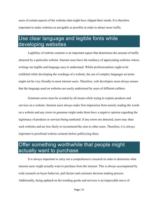 Page | 6
users of certain aspects of the websites that might have slipped their minds. It is therefore
important to make websites as navigable as possible in order to attract more traffic.
Use clear language and legible fonts while
developing websites
Legibility of website contents is an important aspect that determines the amount of traffic
attracted by a particular website. Internet users have the tendency of appreciating websites whose
writings are legible and language easy to understand. Whilst professionalism ought to be
exhibited while developing the wordings of a website, the use of complex languages an terms
might not be very friendly to most internet users. Therefore, web developers must always ensure
that the language used on websites are easily understood by users of different calibers.
Grammar errors must be avoided by all means while trying to explain products and
services on a website. Internet users always make first impression from merely reading the words
on a website and any errors in grammar might make them have a negative opinion regarding the
legitimacy of products or services being marketed. If any errors are detected, users may shun
such websites and are less likely to recommend the sites to other users. Therefore, it is always
important to proofread website contents before publicizing them.
Offer something worthwhile that people might
actually want to purchase
It is always important to carry out a comprehensive research in order to determine what
internet users might actually want to purchase from the internet. This is always accompanied by
wide research on buyer behavior, pull factors and customer decision making process.
Additionally, being updated on the trending goods and services is an impeccable move of
 