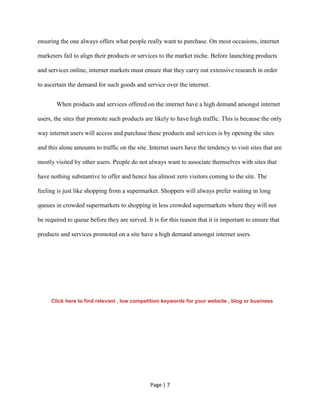 Page | 7
ensuring the one always offers what people really want to purchase. On most occasions, internet
marketers fail to align their products or services to the market niche. Before launching products
and services online, internet markets must ensure that they carry out extensive research in order
to ascertain the demand for such goods and service over the internet.
When products and services offered on the internet have a high demand amongst internet
users, the sites that promote such products are likely to have high traffic. This is because the only
way internet users will access and purchase these products and services is by opening the sites
and this alone amounts to traffic on the site. Internet users have the tendency to visit sites that are
mostly visited by other users. People do not always want to associate themselves with sites that
have nothing substantive to offer and hence has almost zero visitors coming to the site. The
feeling is just like shopping from a supermarket. Shoppers will always prefer waiting in long
queues in crowded supermarkets to shopping in less crowded supermarkets where they will not
be required to queue before they are served. It is for this reason that it is important to ensure that
products and services promoted on a site have a high demand amongst internet users.
Click here to find relevant , low competition keywords for your website , blog or business
 