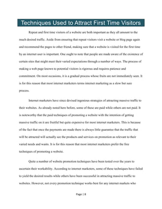 Page | 8
Techniques Used to Attract First Time Visitors
Repeat and first time visitors of a website are both important as they all amount to the
much desired traffic. Aside from ensuring that repeat visitors visit a website or blog page again
and recommend the pages to other friend, making sure that a website is visited for the first time
by an internet user is important. One ought to note that people are made aware of the existence of
certain sites that might meet their varied expectations through a number of ways. The process of
making a web page known to potential visitors is rigorous and requires patience and
commitment. On most occasions, it is a gradual process whose fruits are not immediately seen. It
is for this reason that most internet marketers terms internet marketing as a slow but sure
process.
Internet marketers have since devised ingenious strategies of attracting massive traffic to
their websites. As already noted here before, some of these are paid while others are not paid. It
is noteworthy that the paid techniques of promoting a website with the intention of getting
massive traffic on it are fruitful but quite expensive for most internet marketers. This is because
of the fact that once the payments are made there is always little guarantee that the traffic that
will be attracted will actually see the products and services on promotion as relevant to their
varied needs and wants. It is for this reason that most internet marketers prefer the free
techniques of promoting a website.
Quite a number of website promotion techniques have been tested over the years to
ascertain their workability. According to internet marketers, some of these techniques have failed
to yield the desired results while others have been successful in attracting massive traffic to
websites. However, not every promotion technique works best for any internet markets who
 