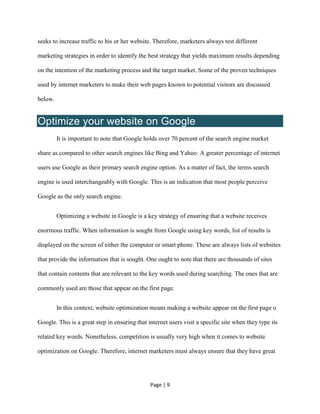 Page | 9
seeks to increase traffic to his or her website. Therefore, marketers always test different
marketing strategies in order to identify the best strategy that yields maximum results depending
on the intention of the marketing process and the target market. Some of the proven techniques
used by internet marketers to make their web pages known to potential visitors are discussed
below.
Optimize your website on Google
It is important to note that Google holds over 70 percent of the search engine market
share as compared to other search engines like Bing and Yahoo. A greater percentage of internet
users use Google as their primary search engine option. As a matter of fact, the terms search
engine is used interchangeably with Google. This is an indication that most people perceive
Google as the only search engine.
Optimizing a website in Google is a key strategy of ensuring that a website receives
enormous traffic. When information is sought from Google using key words, list of results is
displayed on the screen of either the computer or smart phone. These are always lists of websites
that provide the information that is sought. One ought to note that there are thousands of sites
that contain contents that are relevant to the key words used during searching. The ones that are
commonly used are those that appear on the first page.
In this context, website optimization means making a website appear on the first page o
Google. This is a great step in ensuring that internet users visit a specific site when they type its
related key words. Nonetheless, competition is usually very high when it comes to website
optimization on Google. Therefore, internet marketers must always ensure that they have great
 