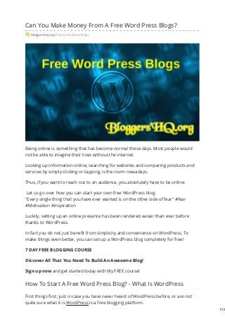 Can You Make Money From A Free Word Press Blogs?
bloggershq.org/free-word-press-blogs
Being online is something that has become normal these days. Most people would
not be able to imagine their lives without the internet.
Looking up information online, searching for websites and comparing products and
services by simply clicking or tapping, is the norm nowadays.
Thus, if you want to reach out to an audience, you absolutely have to be online.
Let us go over how you can start your own free WordPress blog.
"Every single thing that you have ever wanted is on the other side of fear" #fear
#Motivation #inspiration
Luckily, setting up an online presence has been rendered easier than ever before
thanks to WordPress.
In fact you do not just benefit from simplicity and convenience on WordPress. To
make things even better, you can set up a WordPress blog completely for free!
7 DAY FREE BLOGGING COURSE
Discover All That You Need To Build An Awesome Blog!
Sign up now and get started today with My FREE course!
How To Start A Free Word Press Blog? - What Is WordPress
First things first; just in case you have never heard of WordPress before, or are not
quite sure what it is WordPress is a free blogging platform.
1/10
 