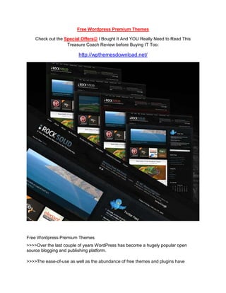 Free Wordpress Premium Themes<br />Check out the Special Offers I Bought It And YOU Really Need to Read This Treasure Coach Review before Buying IT Too:<br />http://wpthemesdownload.net/<br />Free Wordpress Premium Themes<br />>>>>Over the last couple of years WordPress has become a hugely popular open source blogging and publishing platform.<br />>>>>The ease-of-use as well as the abundance of free themes and plugins have contributed to the attraction and popularity for using WordPress. While there are some great free themes for WordPress, traditionally most only offered basic functionality and simplistic designs.<br />>>>>Since the end of 2007 however an increasing number of WordPress theme developers have been offering premium WordPress themes - themes which are offered for a fixed price. <br />http://wpthemesdownload.net/10-best-new-premium-wordpress-portfolio-themes-for-freelance-designer/<br />WordPress is the truth is one particular with the most broadly employed open source software for publishing blogs. It truly is utilized by much more than 200 million internet sites around the world. There are many components major to this widespread popularity of WordPress. The free WordPress top quality themes available have also added towards the attractiveness of this computer software.<br />There is certainly a modest variety of free themes, but the bulk needs you to create a buy. All themes are developed with search engine optimization in mind. The gallery incorporates CMS themes, Wordpress portfolio themes, e-commerce themes, journal themes, and multimedia themes.<br />Top quality WordPress business themes will provide you with the capacity to brand your internet site and produce a good atmosphere for your readers. Getting an appealing theme will also outcome in returning visitors to your internet site, which implies much more targeted traffic and in many situations, much more prospects and much more funds for the organization.<br />Making use of a free of charge template would imply that you are putting your credibility at threat being an entrepreneur. Any enterprise owner need to contemplate buying WordPress organization themes for their website to create a productive online company.<br />If you’re interested in getting more free content and information, just access the Wordpress Business Themes page.<br />Cheers,<br />David Woods.<br />