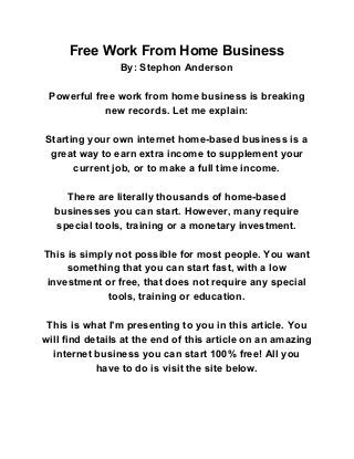 Free Work From Home Business 
By: Stephon Anderson 
 
Powerful free work from home business is breaking 
new records. Let me explain: 
 
Starting your own internet home­based business is a 
great way to earn extra income to supplement your 
current job, or to make a full time income. 
 
There are literally thousands of home­based 
businesses you can start. However, many require 
special tools, training or a monetary investment. 
 
This is simply not possible for most people. You want 
something that you can start fast, with a low 
investment or free, that does not require any special 
tools, training or education. 
 
This is what I'm presenting to you in this article. You 
will find details at the end of this article on an amazing 
internet business you can start 100% free! All you 
have to do is visit the site below. 
 
 