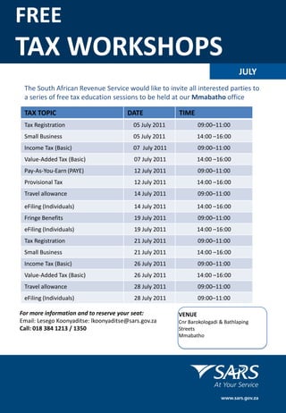 FREE
TAX WORKSHOPS
                                                                                  JULY
 The South African Revenue Service would like to invite all interested parties to
 a series of free tax education sessions to be held at our Mmabatho office

 TAX TOPIC                              DATE             TIME
 Tax Registration                         05 July 2011           09:00–11:00
 Small Business                           05 July 2011           14:00 –16:00
 Income Tax (Basic)                       07 July 2011           09:00–11:00
 Value-Added Tax (Basic)                  07 July 2011           14:00 –16:00
 Pay-As-You-Earn (PAYE)                   12 July 2011           09:00–11:00
 Provisional Tax                          12 July 2011           14:00 –16:00
 Travel allowance                         14 July 2011           09:00–11:00

 eFiling (Individuals)                    14 July 2011           14:00 –16:00
 Fringe Benefits                          19 July 2011           09:00–11:00
 eFiling (Individuals)                    19 July 2011           14:00 –16:00
 Tax Registration                         21 July 2011           09:00–11:00
 Small Business                           21 July 2011           14:00 –16:00
 Income Tax (Basic)                       26 July 2011           09:00–11:00
 Value-Added Tax (Basic)                  26 July 2011           14:00 –16:00
 Travel allowance                         28 July 2011           09:00–11:00
 eFiling (Individuals)                    28 July 2011           09:00–11:00

For more information and to reserve your seat:           VENUE
Email: Lesego Koonyaditse: lkoonyaditse@sars.gov.za      Cnr Barokologadi & Bathlaping
Call: 018 384 1213 / 1350                                Streets
                                                         Mmabatho
 