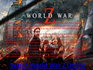 Watch World War Z Online
By now, “zombie apocalypse” scenarios has been used by everyone from the Centers
for Disease Control, to architecture competitions and estate planners, to disaster
game responses. Is there anything new to say, or is another zombie movie just
evidence of brainless automatism?
Leave it to Brad Pitt, producer and star of World War Z, to try to put the zip back in
zombie. Billed as the most expensive zombie movie ever, World War Z arrives on the
screen as a movie with a troubled reputation. The film is based on a 2006 novel by
Max Brooks (the son of Mel Brooks and Anne Bancroft) – an “oral history” of a
decade-long zombie war that was inspired by Studs Terkel’s The Good War. In
adapting Brooks’s book to a single-hero Hollywood narrative, Pitt, the producer, went
through four writers and a number of production snafus, as documented in Vanity
Fair, leading to a reshoot of the movie’s ending which ballooned the budget up from
$125-million to $200-million (U.S.), delaying the original release date by six months.
 