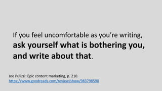 If you feel uncomfortable as you’re writing,
ask yourself what is bothering you,
and write about that.
Joe Pulizzi: Epic content marketing, p. 210.
https://www.goodreads.com/review/show/983798590
 