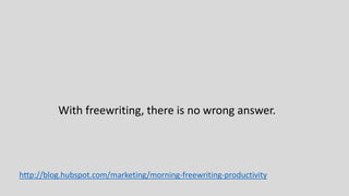 With freewriting, there is no wrong answer.
http://blog.hubspot.com/marketing/morning-freewriting-productivity
 