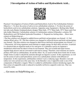 3 Investigation of Action of Saliva and Hydrochloric Acid...
Practical 3 Investigation of Action of Saliva and Hydrochloric Acid in Two Carbohydrate Solution |
Objective: 1. To show the action of saliva in two carbohydrate solutions. 2. To show the action of
hydrochloric acid in two carbohydrate solutions. Apparatus amp; Equipment s: Boiling tubes Metal
test tube racks Beaker Graduated plastic dropper Water bath,~37°C Water bath,~95°C Stop watch Test
tube holder Materials: Carbohydrate solution A Carbohydrate solution B Benedict s solution 3M
Hydrochloric acid 3M Sodium hydroxide Procedures: 1. Prepared two boiling tubes ... Show more
content on Helpwriting.net ...
| The blue solution was changed to reddish brown and brick red precipitate was formed. | 4 | 2ml
solution B2ml saliva | 95 | The blue solution was changed to yellowish brown and brick red precipitate
was formed. | The blue solution was changed to dark brown and brick red precipitate was formed. | | | |
| | Discussion: All living organisms need nutrients to supply energy for their daily activities. A nutrient
is a chemical that an organism needs to live and grow or a substance used in an organism s
metabolism which must be taken in from its environment. They are to build and repair tissues,
regulate body process and are converted to and used as energy. Therefore, most nutrients are used to
produce ATP such as carbohydrates, fat and the others. So, we need to break down foods into its most
simple forms in order to absorb the nutrients through our digestive system. In this experiment, we will
test the action of saliva and hydrochloric acid in two carbohydrate solution with different of
temperature. In this experiment, carbohydrate solution A acts a reducing sugar. Benedict s test and
iodine test were carried out at the same time. In the Benedict s test, Copper(II) oxide is one of the
components of Benedict s reagent. When it is added in carbohydrate solution A(reducing sugar), the
blue colour of copper(II) oxide is reduced to insoluble red brown copper(I) oxide ions. That was
caused by redox
... Get more on HelpWriting.net ...
 