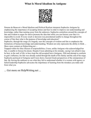 What Is Moral Idealism In Antigone
Simone de Beauvoir s Moral Idealism and Political Realism interprets Sophocles Antigone by
emphasizing the importance of accepting failure and fear in order to improve our understanding and
knowledge, rather than running away from the unknown. Sophocles centralizes around the concepts of
fate and wisdom to argue for and to promote the idea that while you can foresee your fate it is
impossible to avoid. If every result or decision was preordained unable to change throughout the
course of fate then what is the purpose of knowledge and education?
Sophocles, through the usage of a tragedy, uses the concepts of wisdom and fate to emphasize the
limitations of human knowledge and understanding. Wisdom not only represents the ability to think ...
Show more content on Helpwriting.net ...
Trapped within his false illusion of responsibilities, Creon, unlike Antigone who acknowledged her
fate, is unable to foresee his doom. Despite Creon admitting to his mistake, saying I am afraid it may
be best, in the end/ of life, to have kept the old accepted laws (Antigone, 204) and attempt to conform
to god s influence, his fate was already sealed through the death of his family and the end of his reign.
Sophocles portrayal of Antigone and Creon shows Ancient Greek perspectives of the omnipotence of
fate. By forcing the audience to see what they fail to understand whether it is women with agency or
failed leadership Sophocles advocates the importance of learning from the mistakes you make and
from what you
... Get more on HelpWriting.net ...
 