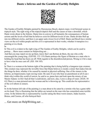 Dante s Inferno and the Garden of Earthly Delights
The Garden of Earthly Delights painted by Hieronymus Bosch, depicts many vivid fictional scenes in
triptych style. The right wing of the triptych depicts Hell and the causes of man s downfall, which
Dante wrote about in the Inferno. Dante tries to convey to all humanity the consequences of human
actions and the levels of hell that he believes exist for different levels of sins. Dante divides Hell up
into ten different circles, and there is an upper and a lower level of Hell. Dante and Bosch have similar
views on the evil within people and this evil is represented in their works, whether it transpires in a
painting or in a book.
br
br This evil is evident in the right wing of The Garden of Earthy Delights, which can be used to
portray ... Show more content on Helpwriting.net ...
And that you may report on me up there, know that I am Bertran de Born, the one who evilly
encouraged the young king. (XXVIII: 133 135) Dante portrays the figure of Bertran as a man who is
holding his head that has been cut off. With regards to the disemboweled person, Wrong is it for a man
to have what he once cast off. (XII: 104 105)
br
br There is a woman at the bottom right of the painting that is being held by a kangaroo type creature.
This creature may represent the invisible force that Dante believes is inside a sinner that makes him do
the things he does, whether it be caused by mental or physical suffering. One of the sinners in the
Inferno, an Impersonator, kept craving water. He said, O you who bear no punishment at all (I can t
think why) within this world of sorrow, he said to us, pause here and look upon the misery of one
Master Adamo: in life I had all that I could desire, and now, alas, I crave a drop of water. (XXX: 58
63) There is a man pictured near the woman and he is throwing up. This could also be representative
of the evil inborn in sinners.
br
br At the bottom left side of the painting is a man about to be eaten by a termite who has a game table
on his head. This is illustrating that the tables are turned on the man who has committed some terrible
crime. In the Inferno this is represented by Lucifer eating the three worst sinners, Judas Iscariot,
Brutus, and Cassius, all who betrayed their
... Get more on HelpWriting.net ...
 