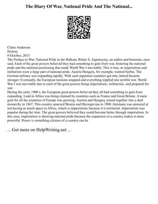 The Diary Of War, National Pride And The National...
Claire Anderson
History
8 October, 2013
The Preface to War; National Pride in the Balkans Walter S. Zapotoczny, an author and historian, once
said, Each of the great powers believed they had something to gain from war, fostering the national
pride and the national positioning that made World War I inevitable. This is true, as imperialism and
militarism were a large part of national pride. Austria Hungary, for example, wanted Serbia. The
German military was expanding rapidly. With each argument countries got into, hatred became
stronger. Eventually, the European tensions snapped and everything toppled into terrible war. World
War I was inevitable due to each of the great powers being imperialistic, militaristic, and prepared for
war.
During the early 1900 s, the European great powers believed they all had something to gain from
expanding. Land in Africa was being claimed by countries such as France and Great Britain. A main
goal for all the countries of Europe was growing. Austria and Hungary joined together into a dual
monarchy in 1867. This country annexed Bosnia and Herzegovina in 1908. Germany was annoyed at
not having as much space in Africa, which is imperialistic because it is territorial. Imperialism was
popular during the time. The great powers believed they could become better through imperialism. In
this case, imperialism is showing national pride because the expansion of a country makes it more
powerful. Power is something citizens of a country can be
... Get more on HelpWriting.net ...
 
