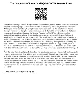 The Importance Of War In All Quiet On The Western Front
Erich Maria Remarque s novel, All Quiet on the Western Front, depicts the true horror and brutality of
war, and has shown people all over the world what it can actually means to fight for one s country.
Although it may seem as though going to war is brave and honorable, that is not always the case.
Through descriptive and graphic scenes, Remarque depicts the futility of war and unveils the terrors
experienced by soldiers fighting on the Western Front during World War I. The theme of the
meaninglessness of war is found throughout Remarque s novel, accompanied by the feelings of
hopelessness of the soldiers when they realize it. The novel conveys that after fighting for so long, a
soldier begins to realize that the killing is futile and results only in unnecessary deaths. The deaths on
the Western Front were often in vain, because no territory was every really gained or lost during the
front s battles. The doubt of the soldiers and their purpose can be seen in Kropp s words, when he
ponders the morality of war: We are here to protect our fatherland. And the French are over there to
protect their fatherland. Now who s in the right? (page 203). ... Show more content on Helpwriting.net
...
Paul, the main character, often reflects on how war can damage a person both mentally and physically.
He understands that even if the soldiers were to return to their former lives, they would not know what
to do with themselves, because they have changed and no longer identify with civilians. This can be
seen as Paul reflects on his life while he is in the hospital: I am young. I am twenty years old; yet I
know nothing of life but despair, deaths, fear [...] I see how peoples are set against one another, and in
silence, unknowingly, foolishly, obediently, innocently slay one another (page 263). This quote also
expands on the theme mentioned above Paul sees how people are purposely set against one another
and told to
... Get more on HelpWriting.net ...
 