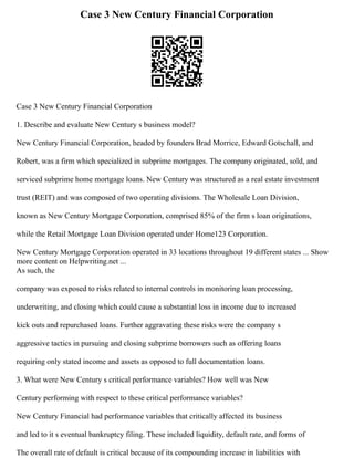 Case 3 New Century Financial Corporation
Case 3 New Century Financial Corporation
1. Describe and evaluate New Century s business model?
New Century Financial Corporation, headed by founders Brad Morrice, Edward Gotschall, and
Robert, was a firm which specialized in subprime mortgages. The company originated, sold, and
serviced subprime home mortgage loans. New Century was structured as a real estate investment
trust (REIT) and was composed of two operating divisions. The Wholesale Loan Division,
known as New Century Mortgage Corporation, comprised 85% of the firm s loan originations,
while the Retail Mortgage Loan Division operated under Home123 Corporation.
New Century Mortgage Corporation operated in 33 locations throughout 19 different states ... Show
more content on Helpwriting.net ...
As such, the
company was exposed to risks related to internal controls in monitoring loan processing,
underwriting, and closing which could cause a substantial loss in income due to increased
kick outs and repurchased loans. Further aggravating these risks were the company s
aggressive tactics in pursuing and closing subprime borrowers such as offering loans
requiring only stated income and assets as opposed to full documentation loans.
3. What were New Century s critical performance variables? How well was New
Century performing with respect to these critical performance variables?
New Century Financial had performance variables that critically affected its business
and led to it s eventual bankruptcy filing. These included liquidity, default rate, and forms of
The overall rate of default is critical because of its compounding increase in liabilities with
 