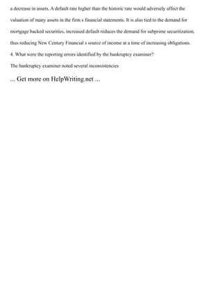 a decrease in assets. A default rate higher than the historic rate would adversely affect the
valuation of many assets in the firm s financial statements. It is also tied to the demand for
mortgage backed securities, increased default reduces the demand for subprime securitization,
thus reducing New Century Financial s source of income at a time of increasing obligations.
4. What were the reporting errors identified by the bankruptcy examiner?
The bankruptcy examiner noted several inconsistencies
... Get more on HelpWriting.net ...
 