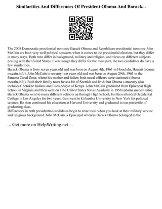 Similarities And Differences Of President Obama And Barack...
The 2008 Democratic presidential nominee Barack Obama and Republican presidential nominee John
McCain are both very well political speakers when it comes to the presidential election, but they differ
in many ways. Both men differ in background, military and religion, and views on different subjects
dealing with the United States. Even though they differ for the most part, the two candidates do have a
few similarities.
Barack Obama is forty seven years old and was born on August 4th, 1961 in Honolulu, Hawaii (obama
mccain.info). John McCain is seventy two years old and was born on August 29th, 1963 in the
Panama Canal Zone, where his mother and father; both naval officers were stationed (obama
mccain.info). Both their family roots have a bit of Scottish and Irish, but Obama s ancestry also
includes Cherokee Indians and Lueo people of Kenya. John McCain graduated from Episcopal High
School in Virginia and then went on t the United States Naval Academy in 1958 (obama mccain.info).
Barack Obama went to many different schools up through High School, but then attended Occidental
College in Los Angeles for two years, then went to Columbia University in New York for political
science. He then continued his education at Harvard University and graduated to ten percentile of
graduating class.
Differences in both presidential candidates begin to arise most when you look at their military service
and religious background. John McCain is Episcopal whereas Barack Obama belonged to the
... Get more on HelpWriting.net ...
 