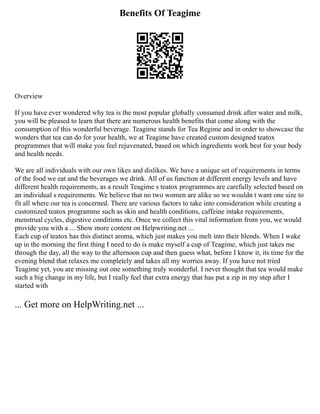 Benefits Of Teagime
Overview
If you have ever wondered why tea is the most popular globally consumed drink after water and milk,
you will be pleased to learn that there are numerous health benefits that come along with the
consumption of this wonderful beverage. Teagime stands for Tea Regime and in order to showcase the
wonders that tea can do for your health, we at Teagime have created custom designed teatox
programmes that will make you feel rejuvenated, based on which ingredients work best for your body
and health needs.
We are all individuals with our own likes and dislikes. We have a unique set of requirements in terms
of the food we eat and the beverages we drink. All of us function at different energy levels and have
different health requirements, as a result Teagime s teatox programmes are carefully selected based on
an individual s requirements. We believe that no two women are alike so we wouldn t want one size to
fit all where our tea is concerned. There are various factors to take into consideration while creating a
customized teatox programme such as skin and health conditions, caffeine intake requirements,
menstrual cycles, digestive conditions etc. Once we collect this vital information from you, we would
provide you with a ... Show more content on Helpwriting.net ...
Each cup of teatox has this distinct aroma, which just makes you melt into their blends. When I wake
up in the morning the first thing I need to do is make myself a cup of Teagime, which just takes me
through the day, all the way to the afternoon cup and then guess what, before I know it, its time for the
evening blend that relaxes me completely and takes all my worries away. If you have not tried
Teagime yet, you are missing out one something truly wonderful. I never thought that tea would make
such a big change in my life, but I really feel that extra energy that has put a zip in my step after I
started with
... Get more on HelpWriting.net ...
 