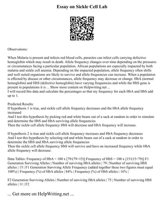 Essay on Sickle Cell Lab
Observations:
When Malaria is present and infects red blood cells, parasites can infect cells carrying defective
hemoglobin which may result in death. Allele frequency changes over time depending on the pressures
or circumstances facing a particular population. African populations are especially impacted by both
malaria and sickle cell anemia. Depending on the impacted population, allele frequency often shifts
and well suited organisms are likely to survive and allele frequencies can increase. When a population
is effected by disease or other circumstances, allele frequency may decrease or change. HbA (normal
hemoglobin) and HbS (defective hemoglobin) have varying frequencies and while the HbS gene is
present in populations it is ... Show more content on Helpwriting.net ...
I will record this data and calculate the percentages so that my frequency for each HbA and HbS add
up to 1.
Predicted Results:
If hypothesis 1 is true, and sickle cell allele frequency decreases and the HbA allele frequency
increased
And I test this hypothesis by picking red and white beans out of a sack at random in order to simulate
and determine the HbS and HbA surviving allele frequencies
Then the sickle cell allele frequency HbS will decrease and HbA frequency will increase.
If hypothesis 2 is true and sickle cell allele frequency increases and HbA frequency decreases
And I test this hypothesis by selecting red and white beans out of a sack at random in order to
determine the HbS and HbA surviving allele frequencies
Then the sickle cell allele frequency HbS will survive and have an increased frequency while HbA
allele frequency will decrease.
Data Tables: Frequency of HbA = 100 x [79/(79+15)] Frequency of HbS = 100 x [15/(15+79)] F1
Generation Surviving Alleles | Number of surviving HbA alleles | 79 | Number of surviving HbS
alleles | 15 | F1 Generation Surviving Allele Frequency (added together these two figures must equal
100%) | Frequency (%) of HbA alleles | 84% | Frequency (%) of HbS alleles | 16% |
F2 Generation Surviving Alleles | Number of surviving HbA alleles | 75 | Number of surviving HbS
alleles | 11 | F2
... Get more on HelpWriting.net ...
 