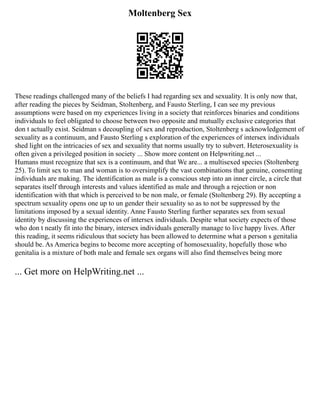 Moltenberg Sex
These readings challenged many of the beliefs I had regarding sex and sexuality. It is only now that,
after reading the pieces by Seidman, Stoltenberg, and Fausto Sterling, I can see my previous
assumptions were based on my experiences living in a society that reinforces binaries and conditions
individuals to feel obligated to choose between two opposite and mutually exclusive categories that
don t actually exist. Seidman s decoupling of sex and reproduction, Stoltenberg s acknowledgement of
sexuality as a continuum, and Fausto Sterling s exploration of the experiences of intersex individuals
shed light on the intricacies of sex and sexuality that norms usually try to subvert. Heterosexuality is
often given a privileged position in society ... Show more content on Helpwriting.net ...
Humans must recognize that sex is a continuum, and that We are... a multisexed species (Stoltenberg
25). To limit sex to man and woman is to oversimplify the vast combinations that genuine, consenting
individuals are making. The identification as male is a conscious step into an inner circle, a circle that
separates itself through interests and values identified as male and through a rejection or non
identification with that which is perceived to be non male, or female (Stoltenberg 29). By accepting a
spectrum sexuality opens one up to un gender their sexuality so as to not be suppressed by the
limitations imposed by a sexual identity. Anne Fausto Sterling further separates sex from sexual
identity by discussing the experiences of intersex individuals. Despite what society expects of those
who don t neatly fit into the binary, intersex individuals generally manage to live happy lives. After
this reading, it seems ridiculous that society has been allowed to determine what a person s genitalia
should be. As America begins to become more accepting of homosexuality, hopefully those who
genitalia is a mixture of both male and female sex organs will also find themselves being more
... Get more on HelpWriting.net ...
 