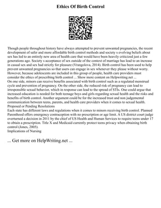 Ethics Of Birth Control
Though people throughout history have always attempted to prevent unwanted pregnancies, the recent
development of safer and more affordable birth control methods and society s evolving beliefs about
sex has led to an entirely new area of health care that would have been heavily criticized just a few
generations ago. Society s acceptance of sex outside of the context of marriage has lead to an increase
in casual sex and sex had strictly for pleasure (Vrangolova, 2014). Birth control has been used to help
prevent unwanted pregnancies so that users can engage in sex whenever they please without worry.
However, because adolescents are included in this group of people, health care providers must
consider the ethics of prescribing birth control ... Show more content on Helpwriting.net ...
On one side, minors can receive benefits associated with birth control such as a regulated menstrual
cycle and prevention of pregnancy. On the other side, the reduced risk of pregnancy can lead to
irresponsible sexual behavior, which in response can lead to the spread of STIs. One could argue that
increased education is needed for both teenage boys and girls regarding sexual health and the risks and
benefits of birth control. Another argument could be for the increased trust and non judgemental
communication between teens, parents, and health care providers when it comes to sexual health.
Proposed or Pending Resolutions
Each state has different laws and regulations when it comes to minors receiving birth control. Planned
Parenthood offers emergency contraception with no prescription or age limit. A US district court judge
overturned a decision in 2011 by the chief of US Health and Human Services to require teens under 17
to obtain a prescription. Title X and Medicaid currently protect teens privacy when obtaining birth
control (Jones, 2005).
Implications of Nursing
... Get more on HelpWriting.net ...
 