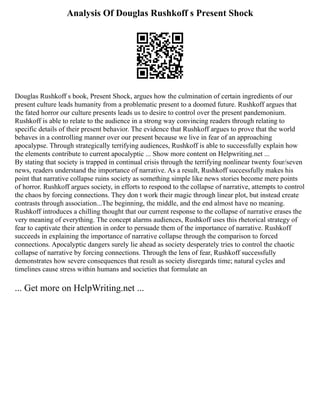 Analysis Of Douglas Rushkoff s Present Shock
Douglas Rushkoff s book, Present Shock, argues how the culmination of certain ingredients of our
present culture leads humanity from a problematic present to a doomed future. Rushkoff argues that
the fated horror our culture presents leads us to desire to control over the present pandemonium.
Rushkoff is able to relate to the audience in a strong way convincing readers through relating to
specific details of their present behavior. The evidence that Rushkoff argues to prove that the world
behaves in a controlling manner over our present because we live in fear of an approaching
apocalypse. Through strategically terrifying audiences, Rushkoff is able to successfully explain how
the elements contribute to current apocalyptic ... Show more content on Helpwriting.net ...
By stating that society is trapped in continual crisis through the terrifying nonlinear twenty four/seven
news, readers understand the importance of narrative. As a result, Rushkoff successfully makes his
point that narrative collapse ruins society as something simple like news stories become mere points
of horror. Rushkoff argues society, in efforts to respond to the collapse of narrative, attempts to control
the chaos by forcing connections. They don t work their magic through linear plot, but instead create
contrasts through association...The beginning, the middle, and the end almost have no meaning.
Rushkoff introduces a chilling thought that our current response to the collapse of narrative erases the
very meaning of everything. The concept alarms audiences, Rushkoff uses this rhetorical strategy of
fear to captivate their attention in order to persuade them of the importance of narrative. Rushkoff
succeeds in explaining the importance of narrative collapse through the comparison to forced
connections. Apocalyptic dangers surely lie ahead as society desperately tries to control the chaotic
collapse of narrative by forcing connections. Through the lens of fear, Rushkoff successfully
demonstrates how severe consequences that result as society disregards time; natural cycles and
timelines cause stress within humans and societies that formulate an
... Get more on HelpWriting.net ...
 
