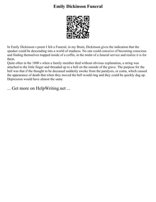 Emily Dickinson Funeral
In Emily Dickinson s poem I felt a Funeral, in my Brain, Dickinson gives the indication that the
speaker could be descending into a world of madness. No one could conceive of becoming conscious
and finding themselves trapped inside of a coffin, in the midst of a funeral service and realize it is for
them.
Quite often in the 1800 s when a family member died without obvious explanation, a string was
attached to the little finger and threaded up to a bell on the outside of the grave. The purpose for the
bell was that if the thought to be deceased suddenly awoke from the paralysis, or coma, which caused
the appearance of death that when they moved the bell would ring and they could be quickly dug up.
Depression would have almost the same
... Get more on HelpWriting.net ...
 