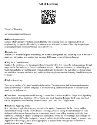 Art of Listening
The Art of Listening
www.humanikaconsulting.com
Learning outcomes
Explain what we mean by listening skills Identify why listening skills are important, from an
employability perspective Identify key reasons why we often fail to listen effectively Adopt simple
listening techniques to ensure that you listen effectively
Introduction
Almost 45% of time we spend in listening. An essential management and leadership skill. A process of
receiving, interpreting and reacting to a message. Difference between listening hearing
Why Be A Good Listener?
Needs of the Customer... To be recognized and remembered To feel valued To feel appreciated To feel
respected To feel understood To feel comfortable about a ... Show more content on Helpwriting.net ...
Our listening habits are not the result of training but rater the result of the lack of it. Most individuals
are inefficient listeners Inefficient and ineffective listening is extraordinarily costly Good listening can
be taught
Styles of receiving:
There are a number of styles of receiving information. The appropriate style is dependent upon the
relative importance of content compared to the relationship and the involvement of the individual
receiving the information.
Facts about Listening continued Listening: Learned first, Used most (45%), Taught least. Speaking:
Learned second, Used next most (30%), Taught next least. Reading: Learned third, Used next least
(16%), Taught next most Writing: Learned fourth, Used Least (9%), Taught most.
Relational Receiving Skills
Non Listening: A style that is appropriate when the receiver has no need for the content and has
minimal relationship with he sender. Pseudo listening: A way of faking it where the receiver feels
obligated to listen even though they are preoccupied unable or unwilling to at that particular time.
Defensive Listening: A style of listening used in situations where the receiver feels that he might be
taken advantage of if he does not protect himself by listening for information directly relevant to him.
Appreciative Listening: A style that is appropriate in a recreational setting where the listener is
participating as a way of passing
 