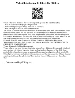 Violent Behavior And Its Effects On Children
Violent behavior in childhood that was investigated. Key issues that are addressed is;
1. How does stress relate to people acting violent?;
2. Did something in the past change their view on violence?;
3. How can anger be involved with violent behavior?;
This review of literature indicates that stress can be internal or external but it can sit there and cause
emotional distress. Stress will also due to the fact that other physical, emotional or mental health
problems will occur depending how much stress the patient has going on and how well that person
will handle it. This literature also states that there are many different signs of violent behavior. It will
also show that there are many different ways of showing anger by going through pain.
Keywords: Tolerable stress, Toxic stress, Whiney, Dependent, Withdrawing, Depression,
Wasting away, Aggressive, Guilt, Isolated, Hurt, Insulted, Vulnerable.VIOLENT BEHAVIOR IN
CHILDHOOD DEVELOPMENT 3
Violent Behavior in Childhood Development
Violent behavior can come from anything in the nature of early childhood. Through early childhood
many problem with children becoming violent can lead just from the nature of that child. Some
psychologists believe that stress can have many different negative and positive effects with health.
Others believe that stress can lead into violence or anger. Just like stress, anger has different stages or
even levels that it goes through. Some of those levels or stages will be more severe than others.
There
... Get more on HelpWriting.net ...
 