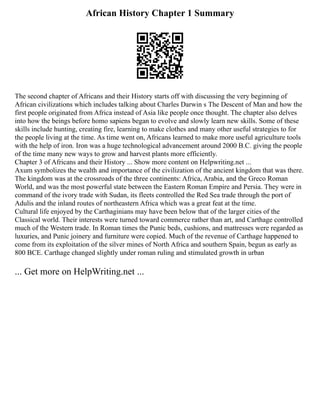 African History Chapter 1 Summary
The second chapter of Africans and their History starts off with discussing the very beginning of
African civilizations which includes talking about Charles Darwin s The Descent of Man and how the
first people originated from Africa instead of Asia like people once thought. The chapter also delves
into how the beings before homo sapiens began to evolve and slowly learn new skills. Some of these
skills include hunting, creating fire, learning to make clothes and many other useful strategies to for
the people living at the time. As time went on, Africans learned to make more useful agriculture tools
with the help of iron. Iron was a huge technological advancement around 2000 B.C. giving the people
of the time many new ways to grow and harvest plants more efficiently.
Chapter 3 of Africans and their History ... Show more content on Helpwriting.net ...
Axum symbolizes the wealth and importance of the civilization of the ancient kingdom that was there.
The kingdom was at the crossroads of the three continents: Africa, Arabia, and the Greco Roman
World, and was the most powerful state between the Eastern Roman Empire and Persia. They were in
command of the ivory trade with Sudan, its fleets controlled the Red Sea trade through the port of
Adulis and the inland routes of northeastern Africa which was a great feat at the time.
Cultural life enjoyed by the Carthaginians may have been below that of the larger cities of the
Classical world. Their interests were turned toward commerce rather than art, and Carthage controlled
much of the Western trade. In Roman times the Punic beds, cushions, and mattresses were regarded as
luxuries, and Punic joinery and furniture were copied. Much of the revenue of Carthage happened to
come from its exploitation of the silver mines of North Africa and southern Spain, begun as early as
800 BCE. Carthage changed slightly under roman ruling and stimulated growth in urban
... Get more on HelpWriting.net ...
 
