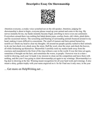 Descriptive Essay On Showmanship
Attention everyone, a creaky voice scratched out on the old speaker, Attention, judging for
showmanship is about to begin, everyone please round up your animal and come to the ring. My
nerves instantly hit me, my hands instantly became frigid, unwilling to move even one centimeter.
Everywhere around there was nothing but faded denim jeans, cowboy boots, old t shirts, plaid shirts,
and the occasional stetson. The screeching and bleating of surrounding animals bounced around in my
head, making it more difficult to concentrate. The smell of manure and farm animal burned my
nostrils as I shook my head to clear my thoughts. All around me people quickly rushed to their animals
to do one last check over, pluck away the straw, fluff the wool, clear the crust, and check the hooves,
all while freshening up themselves. Meanwhile I carefully took my market lamb away from the
craziness and meandered to the front of the ring without a care in the world. It was fair time yet again,
sometimes it brought out the best, and sometimes the worse, in people. I however was in a man s
world in showing, each year I d made it my mission to clean out the competition and leave them with
nothing, and this year I was going to claim showmanship yet again to my winnings. Showmanship is a
big deal in showing at the fair. Winning meant recognition for all your hard work and winnings. It also
meant a shiny, golden trophy with your name engraved on it. So far I had one it only once, in the year
... Get more on HelpWriting.net ...
 