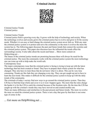 Criminal Justice
Criminal Justice Trends
Criminal justice
Criminal Justice Trends
Criminal justice field is growing every day. It grows with the help of technology and society. When
the technology evolves and society grows the criminal justice has to evolve and grow to fit the society
needs. Whether it is an easy or hard change the criminal justice system never fails us. With any state
the criminal justice system is to protect and serve the community so the more it evolves the more the
system has to. The following paper discusses the past and future trends that connect the societies and
the criminal justice system. This paper also discusses how the influential the trends effect the
surroundings society. It also talks about the recent and future ... Show more content on
Helpwriting.net ...
The future of the criminal justice trends are promising because there will always be need for the
criminal justice. The more the community works with the criminal justice system the more technology
one can come up with to help make the world safe.
Contemporary Issue
The major contemporary issue that the criminal justice is facing is trying to keep up with the latest
technology that has been created or found. They have to prepare them whole system for what has
changed. They also have to train those that do not know what it is about. This can be very time
consuming. Trends are like fads they are changing every day. They can get caught up just to have to
learn the next trend. This makes it difficult for the criminal justice system to keep up with the daily
trends of the community.
The criminals of today s society find new ways to go around the criminal justice system. Then they
CJS has to find that loop whole and cover it so it won t happen again. The more that the rules change
the harder it is for the CJS to catch the criminal because of the freedom rules. By the time the CJS has
caught up with the criminal s trends they may have moved on and created another one.
There are many differences and similarities to the past present and future trends. The more we evolve
the more we need the criminal justice system. There is not a day that goes by that there is not some
type of crime in the
... Get more on HelpWriting.net ...
 