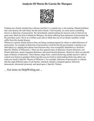 Analysis Of Maria De Garcia De Marquez
Finding out a family member has a disease and that it s a mental one, is devastating. Mental problems
don t just destroy the individual, but the entire family. Until recently, we came across something
known as delusions of persecution. We immediately started seeking for answers only to find out my
great aunt, Maria de Jesus Carbajal de Marquez, has been suffering from delusions of persecution for
the past three years. Never in a million years did we think that one of our family members would
suffer from this mental disease.
Whenever a person falsely believes they are being conspired against by others is called delusions of
persecution. An example of delusions of persecution would be that the government is spying on an
individual (e.g. tapping their phone lines) because they were wrongfully identified as a terrorist (
Specific Themes of Delusions ). There are four general types of delusions: bizarre delusions, non
bizarre delusions, mood congruent delusions, and mood neutral delusions. Moreover, there are specific
types of themes of delusions. These themes range from: control (believing another person is able to
control your brain) to grandeur (believing that you are God) to mind reading (believing others can
read your mind) ( Specific Themes of Delusion ). For example, delusions of persecution is a theme
that has eight different types of sub themes: attacked, cheated, conspired against, followed,
harassment, obstructed, poisoned, and spied upon, ( Specific Themes
... Get more on HelpWriting.net ...
 