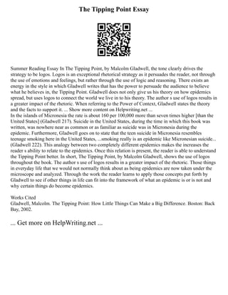 The Tipping Point Essay
Summer Reading Essay In The Tipping Point, by Malcolm Gladwell, the tone clearly drives the
strategy to be logos. Logos is an exceptional rhetorical strategy as it persuades the reader, not through
the use of emotions and feelings, but rather through the use of logic and reasoning. There exists an
energy in the style in which Gladwell writes that has the power to persuade the audience to believe
what he believes in, the Tipping Point. Gladwell does not only give us his theory on how epidemics
spread, but uses logos to connect the world we live in to his theory. The author s use of logos results in
a greater impact of the rhetoric. When referring to the Power of Context, Gladwell states the theory
and the facts to support it. ... Show more content on Helpwriting.net ...
In the islands of Micronesia the rate is about 160 per 100,000 more than seven times higher [than the
United States] (Gladwell 217). Suicide in the United States, during the time in which this book was
written, was nowhere near as common or as familiar as suicide was in Micronesia during the
epidemic. Furthermore, Gladwell goes on to state that the teen suicide in Micronesia resembles
teenage smoking here in the United States, ...smoking really is an epidemic like Micronesian suicide...
(Gladwell 222). This analogy between two completely different epidemics makes the increases the
reader s ability to relate to the epidemics. Once this relation is present, the reader is able to understand
the Tipping Point better. In short, The Tipping Point, by Malcolm Gladwell, shows the use of logos
throughout the book. The author s use of logos results in a greater impact of the rhetoric. Those things
in everyday life that we would not normally think about as being epidemics are now taken under the
microscope and analyzed. Through the work the reader learns to apply those concepts put forth by
Gladwell to see if other things in life can fit into the framework of what an epidemic is or is not and
why certain things do become epidemics.
Works Cited
Gladwell, Malcolm. The Tipping Point: How Little Things Can Make a Big Difference. Boston: Back
Bay, 2002.
... Get more on HelpWriting.net ...
 