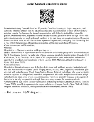 James Graham Conscientiousness
Introduction Aubrey Drake Graham is a 30 year old Canadian born rapper, singer, songwriter, and
actor. His openness appears with his adventurousness and indiscrimination of other artists who have
criminal records. Furthermore, he shows his neuroticism with difficulty to find his relationship
partner. On the other hand, high rank on the Billboard chart and graduation from his high school with
determination despite his tough and rough incidents in his past show his conscientiousness. Regarding
his success as an artist, we will discuss three aspects of his personality using Big Five Personality Test
a type of test that examines different taxonomies that all the individuals have: Openness,
Conscientiousness, and Neuroticism.
Openness
Description. ... Show more content on Helpwriting.net ...
He had an excellence in adjustment with the environment and with his group while he traveled around
North America and Europe. He had a total of three tours and traveled with other artists (Canada, 2010;
Concepcion, 2010; Zahlaway, 2010). Some of his companies had some bad scandals and criminal
records, but he did not discriminate any of them (Alexis, 2015; Markman, 2012; Fitzgerlaid, 2014;
Ryan, 2013; Vena, 2012).
Conscientiousness
Description. Conscientiousness was defined as desire to do well and hard working. Individuals with
this trait was shown to be vigilant (Rose, Murphy, Byard, Nikzad, 2002), organized, determined, goal
directed with tasks (Jackson, Wood, Bogg, Walton, Harms, Roberts). Individuals who score low in this
trait was regarded as disorganized, impulsive, non persistent with tasks. People whom without a high
school diploma might score low in conscientiousness. They were generally regarded as disorganized
labourers or socially irresponsible although there were many reasons for students academic
withdrawal from high school such as victimization of bullying (Finkelhor, Hamby, Shattuck, Mitchell,
Turner, 2015), unstable temperament due to parental divorce (Langua, Sandler, West, Wolchik, 2000),
frequent transitions of schools, maladjustment of environment (McDermott, 1980),
... Get more on HelpWriting.net ...
 