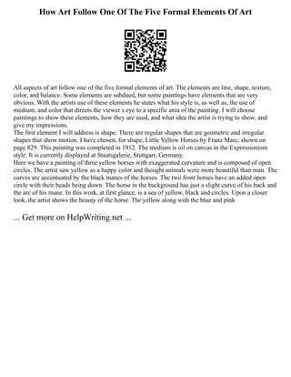 How Art Follow One Of The Five Formal Elements Of Art
All aspects of art follow one of the five formal elements of art. The elements are line, shape, texture,
color, and balance. Some elements are subdued, but some paintings have elements that are very
obvious. With the artists use of these elements he states what his style is, as well as, the use of
medium, and color that directs the viewer s eye to a specific area of the painting. I will choose
paintings to show these elements, how they are used, and what idea the artist is trying to show, and
give my impressions.
The first element I will address is shape. There are regular shapes that are geometric and irregular
shapes that show motion. I have chosen, for shape, Little Yellow Horses by Franz Marc, shown on
page 829. This painting was completed in 1912. The medium is oil on canvas in the Expressionism
style. It is currently displayed at Staatsgalerie, Stuttgart, Germany.
Here we have a painting of three yellow horses with exaggerated curvature and is composed of open
circles. The artist saw yellow as a happy color and thought animals were more beautiful than man. The
curves are accentuated by the black manes of the horses. The two front horses have an added open
circle with their heads being down. The horse in the background has just a slight curve of his back and
the arc of his mane. In this work, at first glance, is a sea of yellow, black and circles. Upon a closer
look, the artist shows the beauty of the horse. The yellow along with the blue and pink
... Get more on HelpWriting.net ...
 