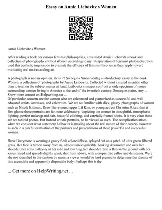 Essay on Annie Liebovitz s Women
Annie Liebovitz s Women
After reading a book on various feminist philosophies, I evaluated Annie Liebovitz s book and
collection of photographs entitled Women according to my interpretation of feminist philosophy, then
used this aesthetic impression to evaluate the efficacy of feminist theories as they apply toward
evaluating and understanding art.
A photograph is not an opinion. Or is it? So begins Susan Sontag s introductory essay to the book
Women, a collection of photographs by Annie Leibovitz. Collected without a stated intention other
than to treat on the subject matter at hand, Leibovitz s images confront a wide spectrum of issues
surrounding women living in America at the end of the twentieth century. Sontag explains, Any ...
Show more content on Helpwriting.net ...
Of particular concern are the women who are celebrated and glamorized as successful and well
educated artists, actresses, and celebrities. We are so familiar with slick, glossy photographs of women
such as Nicole Kidman, Drew Barrymore, rapper Lil Kim, or young actress Christina Ricci, that at
first glance these portraits are far more celebratory, depicting the women in thoughtful, atmospheric
lighting, perfect makeup and hair, beautiful clothing, and carefully framed shots. It is very clear these
are not tabloid photos, but instead artistic portraits, to be viewed as such. The complication arises
when we consider what statement Leibovitz is making about the real nature of their careers, however,
as seen in a careful evaluation of the postures and presentations of these powerful and successful
women.
Drew Barrymore is wearing a gauzy flesh colored dress, splayed out on a patch of ultra green filtered
grass. Her face is turned away from us, almost unrecognizable, looking downward and over her
shoulder, her arms listlessly at her side and touching her shoulder. She is flat on the ground with her
knees raised and spread slightly apart, shot from above, with a corpse like pallor and demeanor. Were
she not identified in the caption by name, a viewer would be hard pressed to determine the identity of
this accessible and apparently disposable body. Perhaps this is the
... Get more on HelpWriting.net ...
 