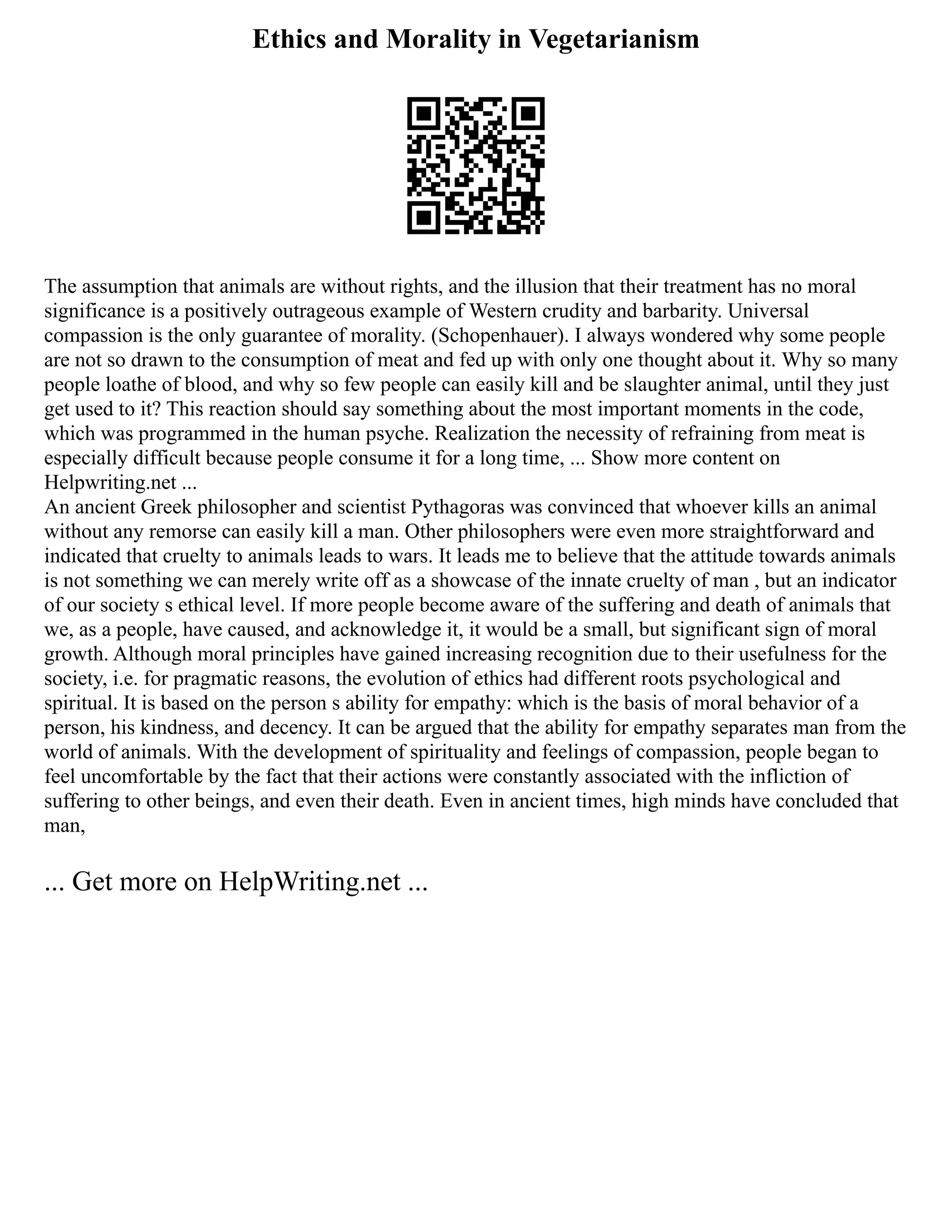 Ethics and Morality in Vegetarianism
The assumption that animals are without rights, and the illusion that their treatment has no moral
significance is a positively outrageous example of Western crudity and barbarity. Universal
compassion is the only guarantee of morality. (Schopenhauer). I always wondered why some people
are not so drawn to the consumption of meat and fed up with only one thought about it. Why so many
people loathe of blood, and why so few people can easily kill and be slaughter animal, until they just
get used to it? This reaction should say something about the most important moments in the code,
which was programmed in the human psyche. Realization the necessity of refraining from meat is
especially difficult because people consume it for a long time, ... Show more content on
Helpwriting.net ...
An ancient Greek philosopher and scientist Pythagoras was convinced that whoever kills an animal
without any remorse can easily kill a man. Other philosophers were even more straightforward and
indicated that cruelty to animals leads to wars. It leads me to believe that the attitude towards animals
is not something we can merely write off as a showcase of the innate cruelty of man , but an indicator
of our society s ethical level. If more people become aware of the suffering and death of animals that
we, as a people, have caused, and acknowledge it, it would be a small, but significant sign of moral
growth. Although moral principles have gained increasing recognition due to their usefulness for the
society, i.e. for pragmatic reasons, the evolution of ethics had different roots psychological and
spiritual. It is based on the person s ability for empathy: which is the basis of moral behavior of a
person, his kindness, and decency. It can be argued that the ability for empathy separates man from the
world of animals. With the development of spirituality and feelings of compassion, people began to
feel uncomfortable by the fact that their actions were constantly associated with the infliction of
suffering to other beings, and even their death. Even in ancient times, high minds have concluded that
man,
... Get more on HelpWriting.net ...
 