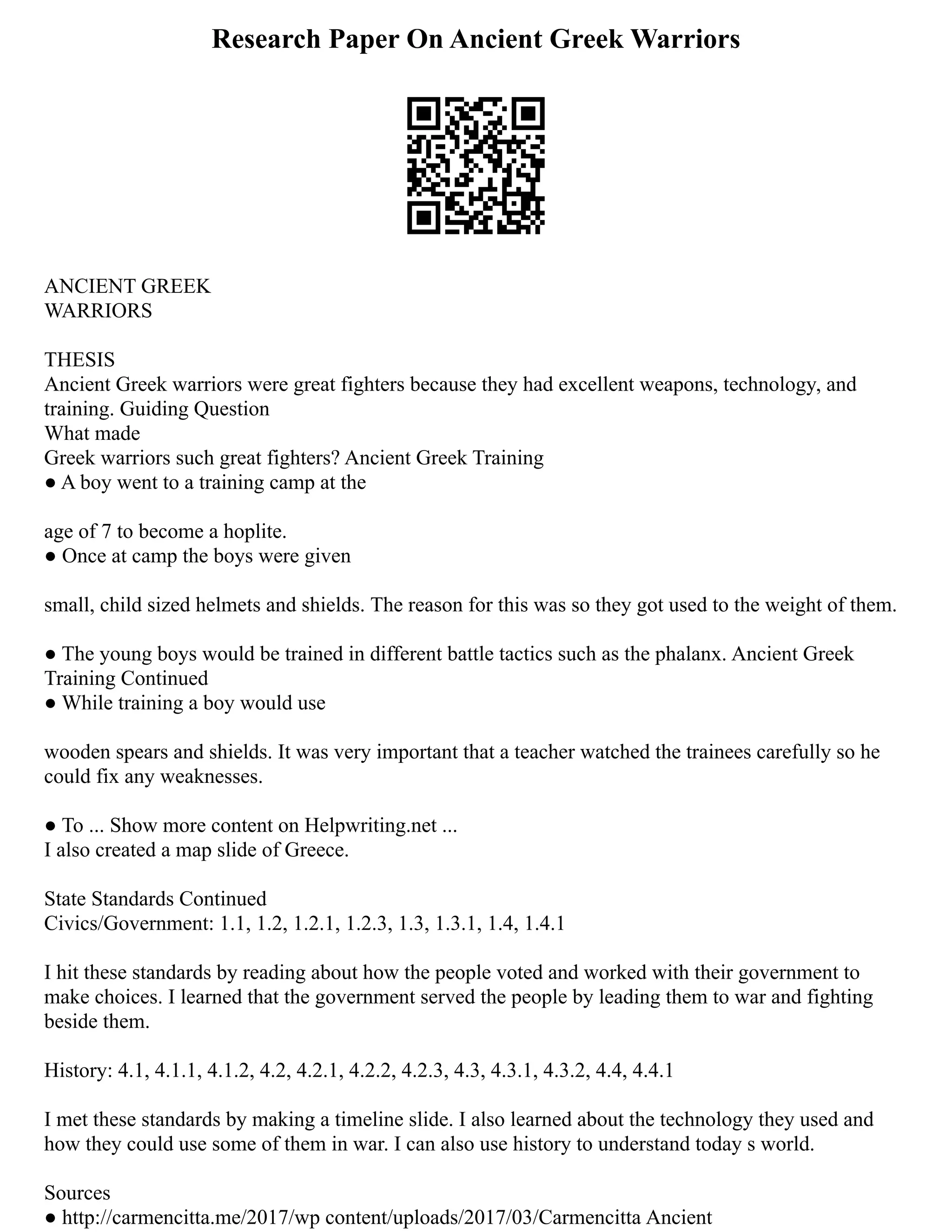 Research Paper On Ancient Greek Warriors
ANCIENT GREEK
WARRIORS
THESIS
Ancient Greek warriors were great fighters because they had excellent weapons, technology, and
training. Guiding Question
What made
Greek warriors such great fighters? Ancient Greek Training
● A boy went to a training camp at the
age of 7 to become a hoplite.
● Once at camp the boys were given
small, child sized helmets and shields. The reason for this was so they got used to the weight of them.
● The young boys would be trained in different battle tactics such as the phalanx. Ancient Greek
Training Continued
● While training a boy would use
wooden spears and shields. It was very important that a teacher watched the trainees carefully so he
could fix any weaknesses.
● To ... Show more content on Helpwriting.net ...
I also created a map slide of Greece.
State Standards Continued
Civics/Government: 1.1, 1.2, 1.2.1, 1.2.3, 1.3, 1.3.1, 1.4, 1.4.1
I hit these standards by reading about how the people voted and worked with their government to
make choices. I learned that the government served the people by leading them to war and fighting
beside them.
History: 4.1, 4.1.1, 4.1.2, 4.2, 4.2.1, 4.2.2, 4.2.3, 4.3, 4.3.1, 4.3.2, 4.4, 4.4.1
I met these standards by making a timeline slide. I also learned about the technology they used and
how they could use some of them in war. I can also use history to understand today s world.
Sources
● http://carmencitta.me/2017/wp content/uploads/2017/03/Carmencitta Ancient
 