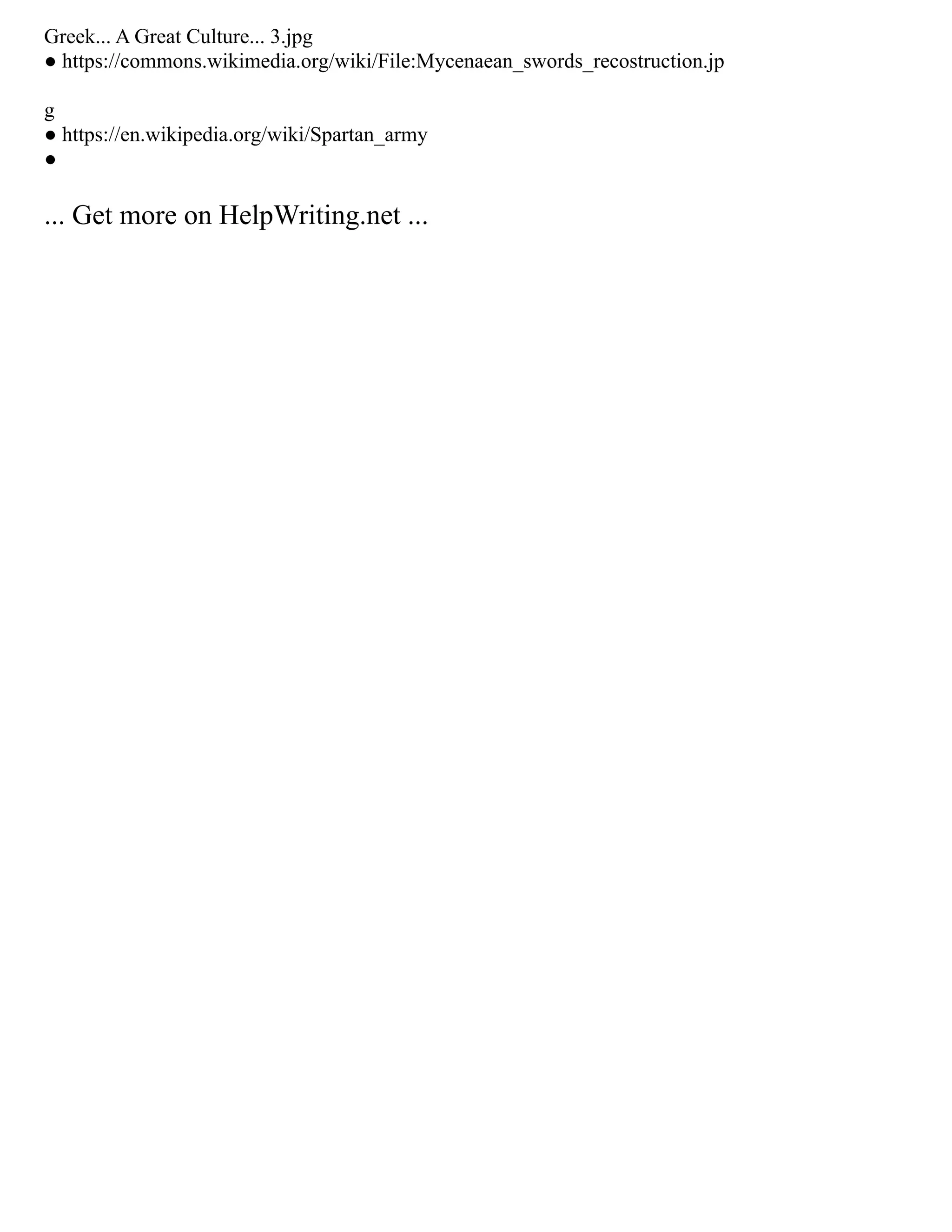 Greek... A Great Culture... 3.jpg
● https://commons.wikimedia.org/wiki/File:Mycenaean_swords_recostruction.jp
g
● https://en.wikipedia.org/wiki/Spartan_army
●
... Get more on HelpWriting.net ...
 