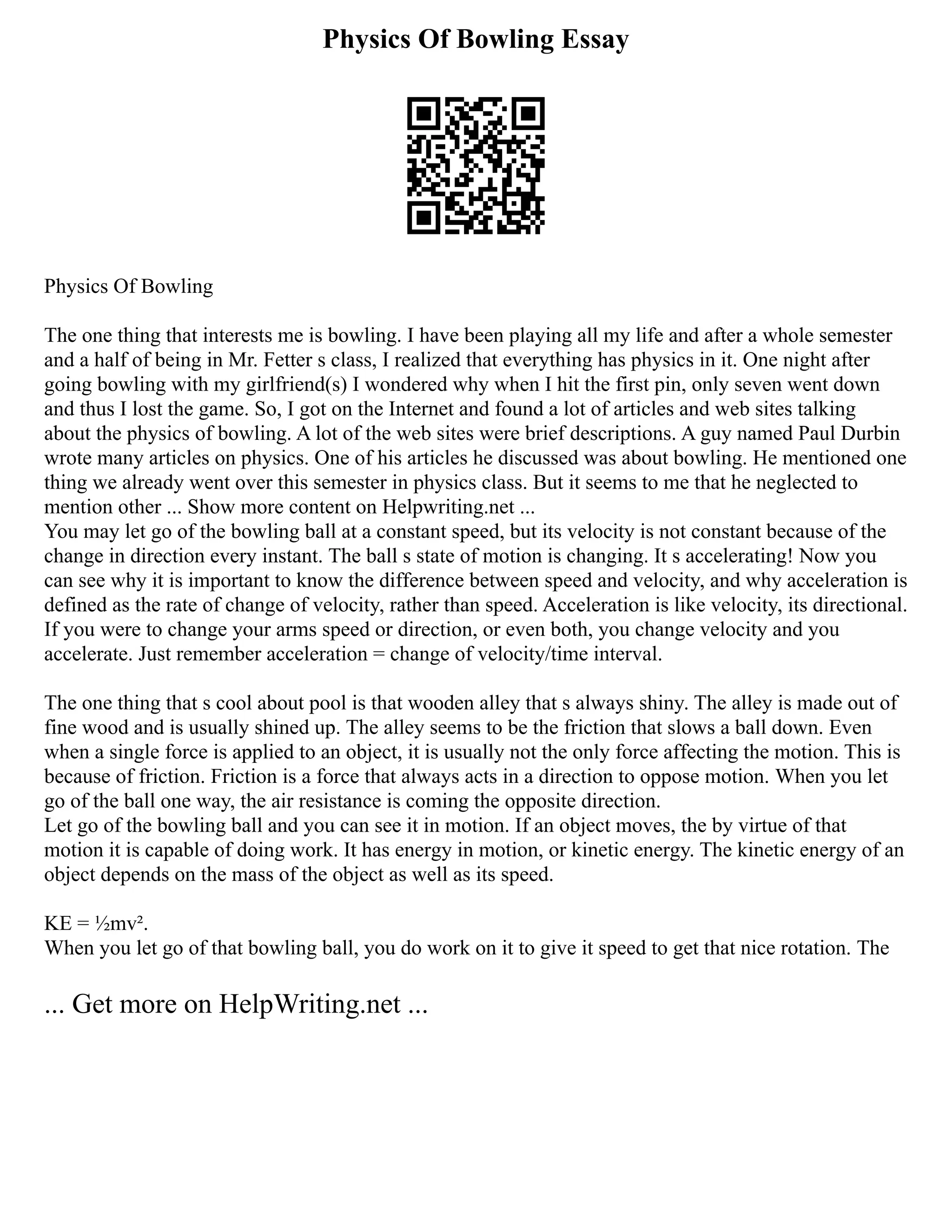 Physics Of Bowling Essay
Physics Of Bowling
The one thing that interests me is bowling. I have been playing all my life and after a whole semester
and a half of being in Mr. Fetter s class, I realized that everything has physics in it. One night after
going bowling with my girlfriend(s) I wondered why when I hit the first pin, only seven went down
and thus I lost the game. So, I got on the Internet and found a lot of articles and web sites talking
about the physics of bowling. A lot of the web sites were brief descriptions. A guy named Paul Durbin
wrote many articles on physics. One of his articles he discussed was about bowling. He mentioned one
thing we already went over this semester in physics class. But it seems to me that he neglected to
mention other ... Show more content on Helpwriting.net ...
You may let go of the bowling ball at a constant speed, but its velocity is not constant because of the
change in direction every instant. The ball s state of motion is changing. It s accelerating! Now you
can see why it is important to know the difference between speed and velocity, and why acceleration is
defined as the rate of change of velocity, rather than speed. Acceleration is like velocity, its directional.
If you were to change your arms speed or direction, or even both, you change velocity and you
accelerate. Just remember acceleration = change of velocity/time interval.
The one thing that s cool about pool is that wooden alley that s always shiny. The alley is made out of
fine wood and is usually shined up. The alley seems to be the friction that slows a ball down. Even
when a single force is applied to an object, it is usually not the only force affecting the motion. This is
because of friction. Friction is a force that always acts in a direction to oppose motion. When you let
go of the ball one way, the air resistance is coming the opposite direction.
Let go of the bowling ball and you can see it in motion. If an object moves, the by virtue of that
motion it is capable of doing work. It has energy in motion, or kinetic energy. The kinetic energy of an
object depends on the mass of the object as well as its speed.
KE = ½mv².
When you let go of that bowling ball, you do work on it to give it speed to get that nice rotation. The
... Get more on HelpWriting.net ...
 