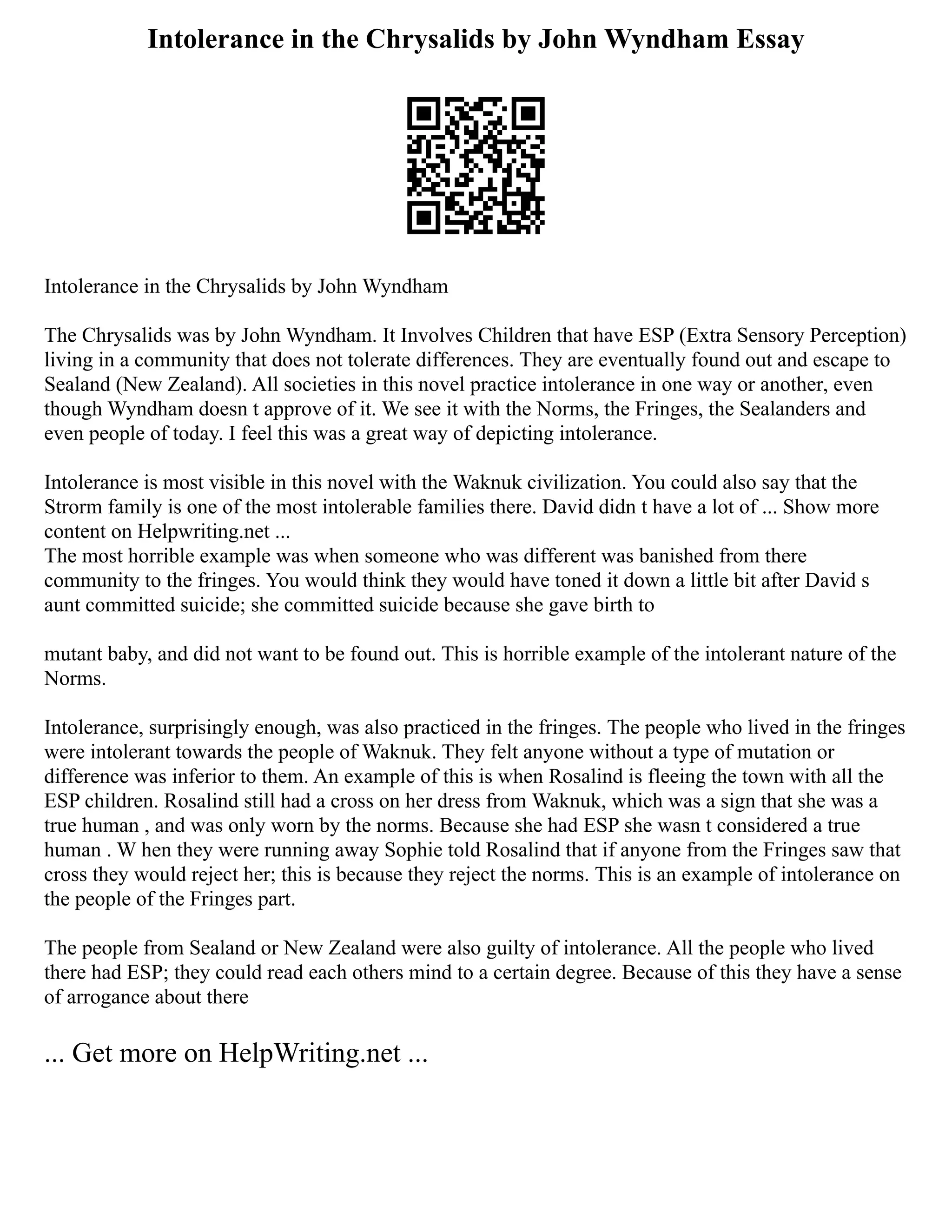 Intolerance in the Chrysalids by John Wyndham Essay
Intolerance in the Chrysalids by John Wyndham
The Chrysalids was by John Wyndham. It Involves Children that have ESP (Extra Sensory Perception)
living in a community that does not tolerate differences. They are eventually found out and escape to
Sealand (New Zealand). All societies in this novel practice intolerance in one way or another, even
though Wyndham doesn t approve of it. We see it with the Norms, the Fringes, the Sealanders and
even people of today. I feel this was a great way of depicting intolerance.
Intolerance is most visible in this novel with the Waknuk civilization. You could also say that the
Strorm family is one of the most intolerable families there. David didn t have a lot of ... Show more
content on Helpwriting.net ...
The most horrible example was when someone who was different was banished from there
community to the fringes. You would think they would have toned it down a little bit after David s
aunt committed suicide; she committed suicide because she gave birth to
mutant baby, and did not want to be found out. This is horrible example of the intolerant nature of the
Norms.
Intolerance, surprisingly enough, was also practiced in the fringes. The people who lived in the fringes
were intolerant towards the people of Waknuk. They felt anyone without a type of mutation or
difference was inferior to them. An example of this is when Rosalind is fleeing the town with all the
ESP children. Rosalind still had a cross on her dress from Waknuk, which was a sign that she was a
true human , and was only worn by the norms. Because she had ESP she wasn t considered a true
human . W hen they were running away Sophie told Rosalind that if anyone from the Fringes saw that
cross they would reject her; this is because they reject the norms. This is an example of intolerance on
the people of the Fringes part.
The people from Sealand or New Zealand were also guilty of intolerance. All the people who lived
there had ESP; they could read each others mind to a certain degree. Because of this they have a sense
of arrogance about there
... Get more on HelpWriting.net ...
 