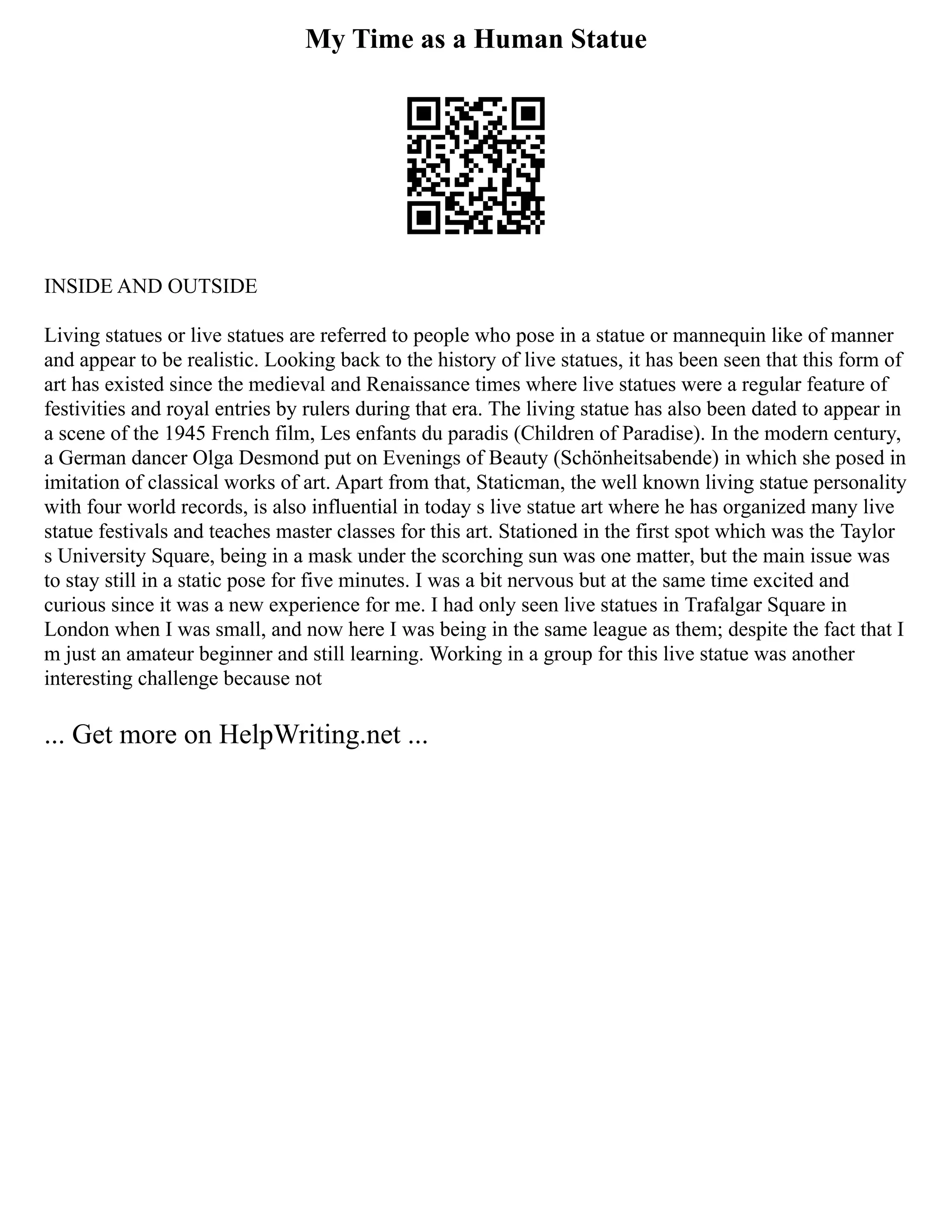 My Time as a Human Statue
INSIDE AND OUTSIDE
Living statues or live statues are referred to people who pose in a statue or mannequin like of manner
and appear to be realistic. Looking back to the history of live statues, it has been seen that this form of
art has existed since the medieval and Renaissance times where live statues were a regular feature of
festivities and royal entries by rulers during that era. The living statue has also been dated to appear in
a scene of the 1945 French film, Les enfants du paradis (Children of Paradise). In the modern century,
a German dancer Olga Desmond put on Evenings of Beauty (Schönheitsabende) in which she posed in
imitation of classical works of art. Apart from that, Staticman, the well known living statue personality
with four world records, is also influential in today s live statue art where he has organized many live
statue festivals and teaches master classes for this art. Stationed in the first spot which was the Taylor
s University Square, being in a mask under the scorching sun was one matter, but the main issue was
to stay still in a static pose for five minutes. I was a bit nervous but at the same time excited and
curious since it was a new experience for me. I had only seen live statues in Trafalgar Square in
London when I was small, and now here I was being in the same league as them; despite the fact that I
m just an amateur beginner and still learning. Working in a group for this live statue was another
interesting challenge because not
... Get more on HelpWriting.net ...
 