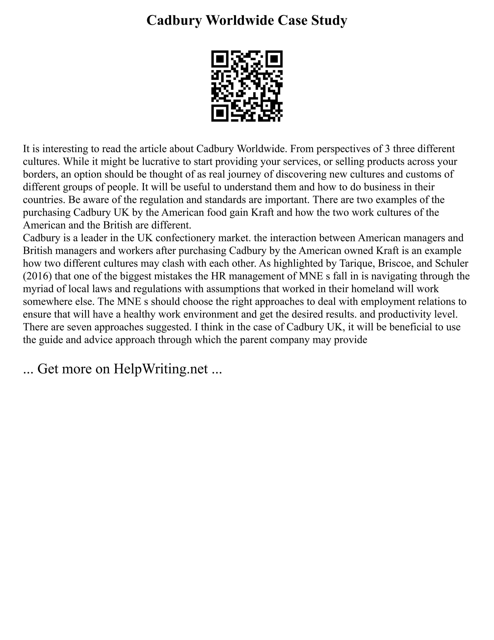 Cadbury Worldwide Case Study
It is interesting to read the article about Cadbury Worldwide. From perspectives of 3 three different
cultures. While it might be lucrative to start providing your services, or selling products across your
borders, an option should be thought of as real journey of discovering new cultures and customs of
different groups of people. It will be useful to understand them and how to do business in their
countries. Be aware of the regulation and standards are important. There are two examples of the
purchasing Cadbury UK by the American food gain Kraft and how the two work cultures of the
American and the British are different.
Cadbury is a leader in the UK confectionery market. the interaction between American managers and
British managers and workers after purchasing Cadbury by the American owned Kraft is an example
how two different cultures may clash with each other. As highlighted by Tarique, Briscoe, and Schuler
(2016) that one of the biggest mistakes the HR management of MNE s fall in is navigating through the
myriad of local laws and regulations with assumptions that worked in their homeland will work
somewhere else. The MNE s should choose the right approaches to deal with employment relations to
ensure that will have a healthy work environment and get the desired results. and productivity level.
There are seven approaches suggested. I think in the case of Cadbury UK, it will be beneficial to use
the guide and advice approach through which the parent company may provide
... Get more on HelpWriting.net ...
 