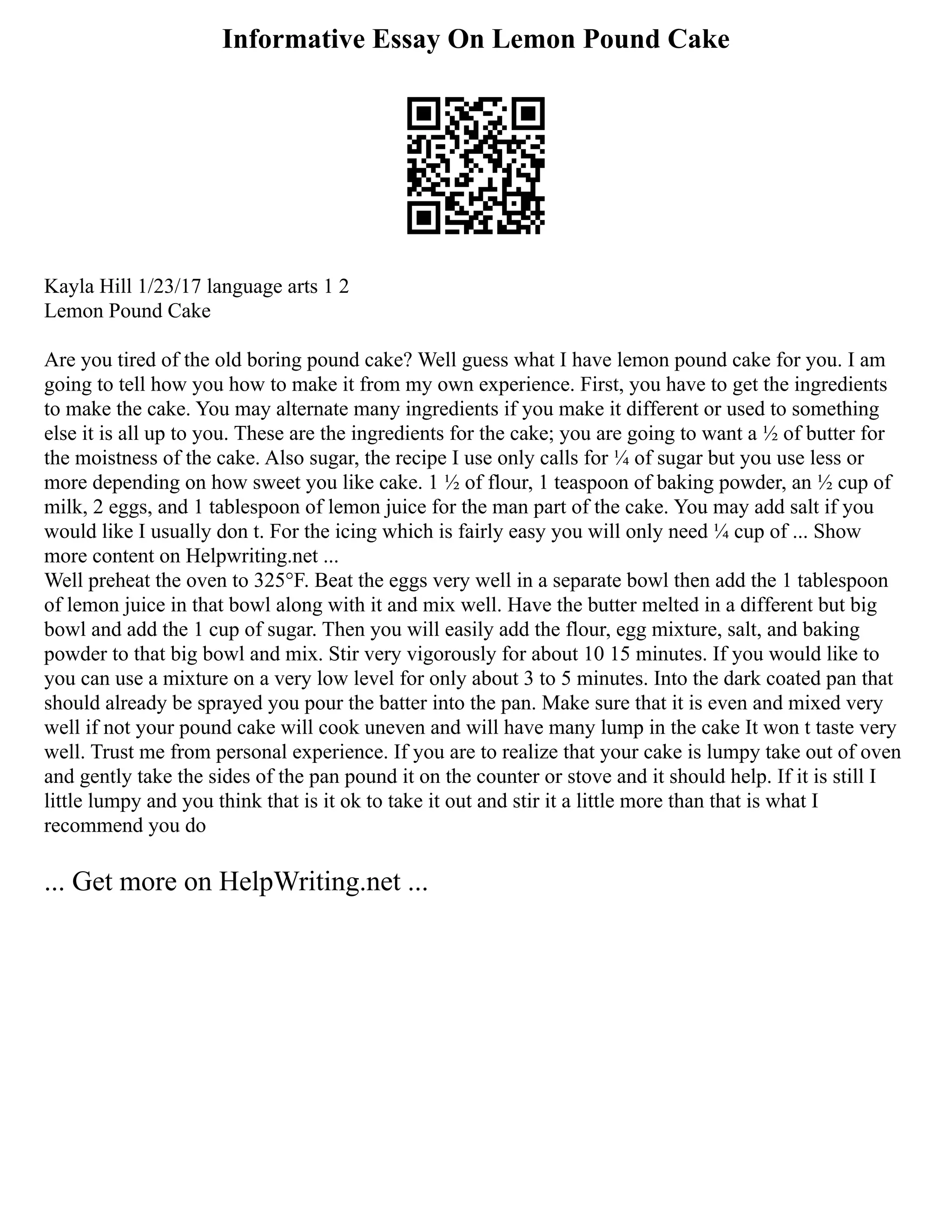 Informative Essay On Lemon Pound Cake
Kayla Hill 1/23/17 language arts 1 2
Lemon Pound Cake
Are you tired of the old boring pound cake? Well guess what I have lemon pound cake for you. I am
going to tell how you how to make it from my own experience. First, you have to get the ingredients
to make the cake. You may alternate many ingredients if you make it different or used to something
else it is all up to you. These are the ingredients for the cake; you are going to want a ½ of butter for
the moistness of the cake. Also sugar, the recipe I use only calls for ¼ of sugar but you use less or
more depending on how sweet you like cake. 1 ½ of flour, 1 teaspoon of baking powder, an ½ cup of
milk, 2 eggs, and 1 tablespoon of lemon juice for the man part of the cake. You may add salt if you
would like I usually don t. For the icing which is fairly easy you will only need ¼ cup of ... Show
more content on Helpwriting.net ...
Well preheat the oven to 325°F. Beat the eggs very well in a separate bowl then add the 1 tablespoon
of lemon juice in that bowl along with it and mix well. Have the butter melted in a different but big
bowl and add the 1 cup of sugar. Then you will easily add the flour, egg mixture, salt, and baking
powder to that big bowl and mix. Stir very vigorously for about 10 15 minutes. If you would like to
you can use a mixture on a very low level for only about 3 to 5 minutes. Into the dark coated pan that
should already be sprayed you pour the batter into the pan. Make sure that it is even and mixed very
well if not your pound cake will cook uneven and will have many lump in the cake It won t taste very
well. Trust me from personal experience. If you are to realize that your cake is lumpy take out of oven
and gently take the sides of the pan pound it on the counter or stove and it should help. If it is still I
little lumpy and you think that is it ok to take it out and stir it a little more than that is what I
recommend you do
... Get more on HelpWriting.net ...
 