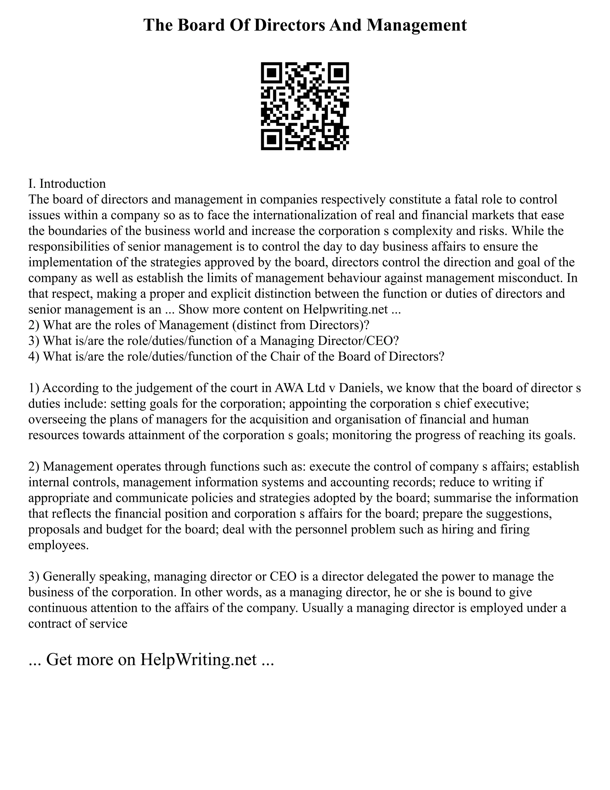 The Board Of Directors And Management
I. Introduction
The board of directors and management in companies respectively constitute a fatal role to control
issues within a company so as to face the internationalization of real and financial markets that ease
the boundaries of the business world and increase the corporation s complexity and risks. While the
responsibilities of senior management is to control the day to day business affairs to ensure the
implementation of the strategies approved by the board, directors control the direction and goal of the
company as well as establish the limits of management behaviour against management misconduct. In
that respect, making a proper and explicit distinction between the function or duties of directors and
senior management is an ... Show more content on Helpwriting.net ...
2) What are the roles of Management (distinct from Directors)?
3) What is/are the role/duties/function of a Managing Director/CEO?
4) What is/are the role/duties/function of the Chair of the Board of Directors?
1) According to the judgement of the court in AWA Ltd v Daniels, we know that the board of director s
duties include: setting goals for the corporation; appointing the corporation s chief executive;
overseeing the plans of managers for the acquisition and organisation of financial and human
resources towards attainment of the corporation s goals; monitoring the progress of reaching its goals.
2) Management operates through functions such as: execute the control of company s affairs; establish
internal controls, management information systems and accounting records; reduce to writing if
appropriate and communicate policies and strategies adopted by the board; summarise the information
that reflects the financial position and corporation s affairs for the board; prepare the suggestions,
proposals and budget for the board; deal with the personnel problem such as hiring and firing
employees.
3) Generally speaking, managing director or CEO is a director delegated the power to manage the
business of the corporation. In other words, as a managing director, he or she is bound to give
continuous attention to the affairs of the company. Usually a managing director is employed under a
contract of service
... Get more on HelpWriting.net ...
 