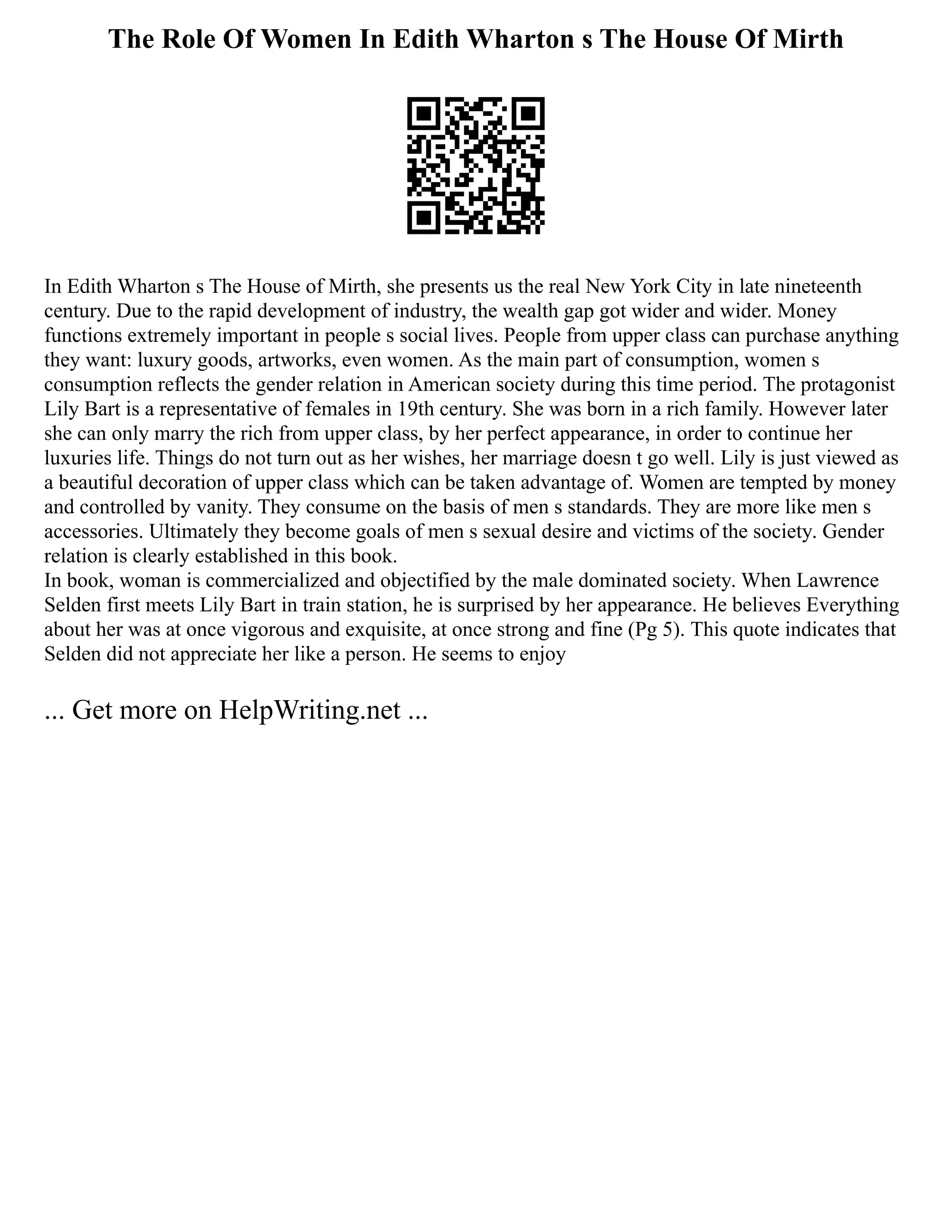 The Role Of Women In Edith Wharton s The House Of Mirth
In Edith Wharton s The House of Mirth, she presents us the real New York City in late nineteenth
century. Due to the rapid development of industry, the wealth gap got wider and wider. Money
functions extremely important in people s social lives. People from upper class can purchase anything
they want: luxury goods, artworks, even women. As the main part of consumption, women s
consumption reflects the gender relation in American society during this time period. The protagonist
Lily Bart is a representative of females in 19th century. She was born in a rich family. However later
she can only marry the rich from upper class, by her perfect appearance, in order to continue her
luxuries life. Things do not turn out as her wishes, her marriage doesn t go well. Lily is just viewed as
a beautiful decoration of upper class which can be taken advantage of. Women are tempted by money
and controlled by vanity. They consume on the basis of men s standards. They are more like men s
accessories. Ultimately they become goals of men s sexual desire and victims of the society. Gender
relation is clearly established in this book.
In book, woman is commercialized and objectified by the male dominated society. When Lawrence
Selden first meets Lily Bart in train station, he is surprised by her appearance. He believes Everything
about her was at once vigorous and exquisite, at once strong and fine (Pg 5). This quote indicates that
Selden did not appreciate her like a person. He seems to enjoy
... Get more on HelpWriting.net ...
 
