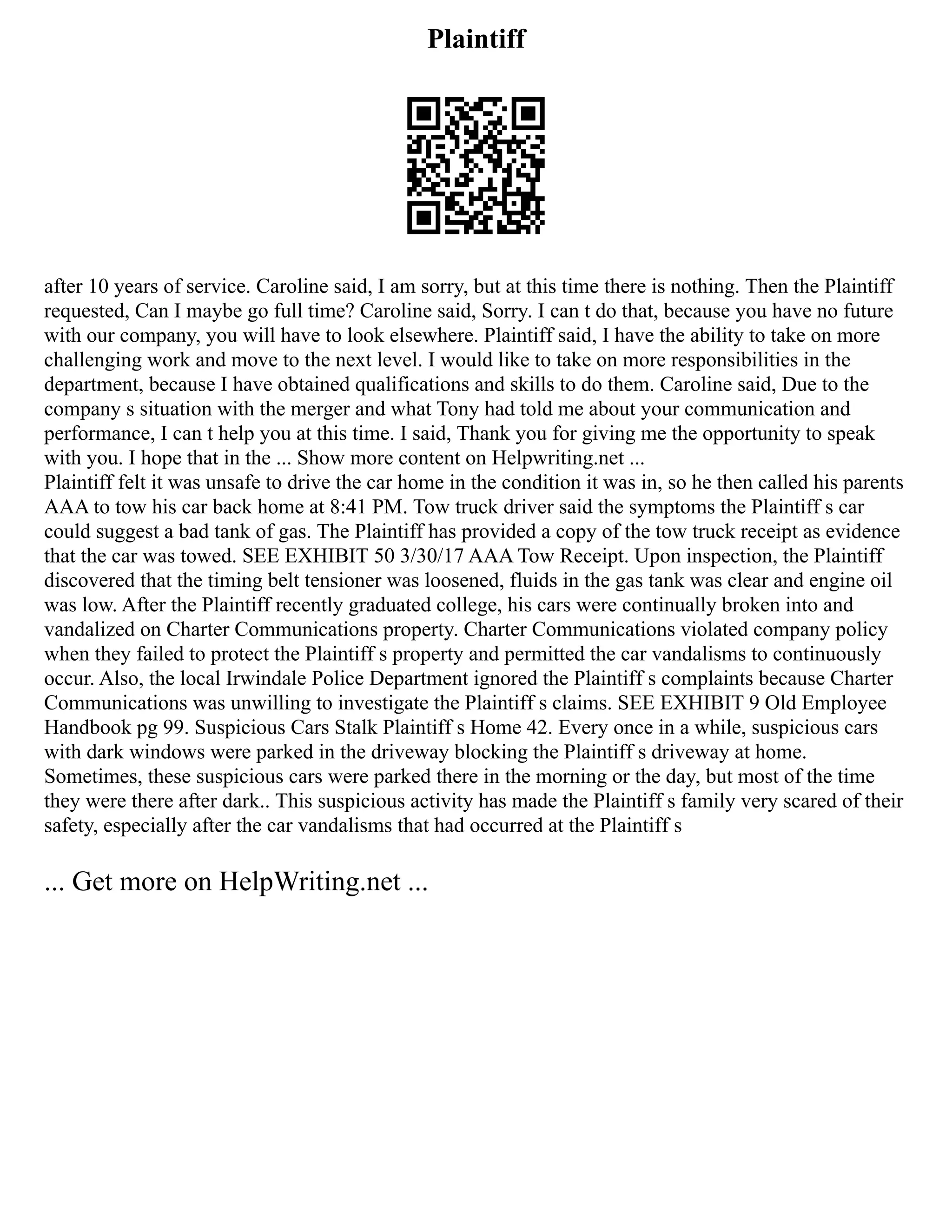 Plaintiff
after 10 years of service. Caroline said, I am sorry, but at this time there is nothing. Then the Plaintiff
requested, Can I maybe go full time? Caroline said, Sorry. I can t do that, because you have no future
with our company, you will have to look elsewhere. Plaintiff said, I have the ability to take on more
challenging work and move to the next level. I would like to take on more responsibilities in the
department, because I have obtained qualifications and skills to do them. Caroline said, Due to the
company s situation with the merger and what Tony had told me about your communication and
performance, I can t help you at this time. I said, Thank you for giving me the opportunity to speak
with you. I hope that in the ... Show more content on Helpwriting.net ...
Plaintiff felt it was unsafe to drive the car home in the condition it was in, so he then called his parents
AAA to tow his car back home at 8:41 PM. Tow truck driver said the symptoms the Plaintiff s car
could suggest a bad tank of gas. The Plaintiff has provided a copy of the tow truck receipt as evidence
that the car was towed. SEE EXHIBIT 50 3/30/17 AAA Tow Receipt. Upon inspection, the Plaintiff
discovered that the timing belt tensioner was loosened, fluids in the gas tank was clear and engine oil
was low. After the Plaintiff recently graduated college, his cars were continually broken into and
vandalized on Charter Communications property. Charter Communications violated company policy
when they failed to protect the Plaintiff s property and permitted the car vandalisms to continuously
occur. Also, the local Irwindale Police Department ignored the Plaintiff s complaints because Charter
Communications was unwilling to investigate the Plaintiff s claims. SEE EXHIBIT 9 Old Employee
Handbook pg 99. Suspicious Cars Stalk Plaintiff s Home 42. Every once in a while, suspicious cars
with dark windows were parked in the driveway blocking the Plaintiff s driveway at home.
Sometimes, these suspicious cars were parked there in the morning or the day, but most of the time
they were there after dark.. This suspicious activity has made the Plaintiff s family very scared of their
safety, especially after the car vandalisms that had occurred at the Plaintiff s
... Get more on HelpWriting.net ...
 