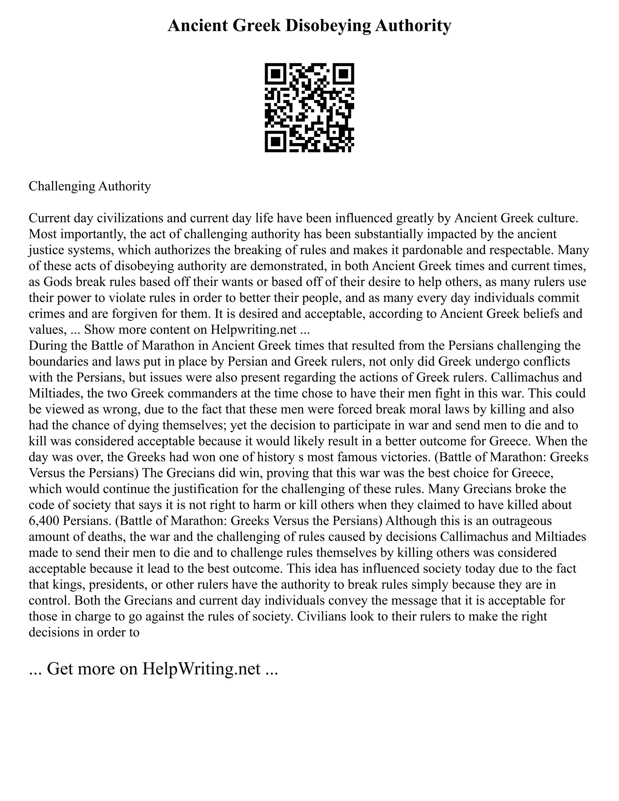 Ancient Greek Disobeying Authority
Challenging Authority
Current day civilizations and current day life have been influenced greatly by Ancient Greek culture.
Most importantly, the act of challenging authority has been substantially impacted by the ancient
justice systems, which authorizes the breaking of rules and makes it pardonable and respectable. Many
of these acts of disobeying authority are demonstrated, in both Ancient Greek times and current times,
as Gods break rules based off their wants or based off of their desire to help others, as many rulers use
their power to violate rules in order to better their people, and as many every day individuals commit
crimes and are forgiven for them. It is desired and acceptable, according to Ancient Greek beliefs and
values, ... Show more content on Helpwriting.net ...
During the Battle of Marathon in Ancient Greek times that resulted from the Persians challenging the
boundaries and laws put in place by Persian and Greek rulers, not only did Greek undergo conflicts
with the Persians, but issues were also present regarding the actions of Greek rulers. Callimachus and
Miltiades, the two Greek commanders at the time chose to have their men fight in this war. This could
be viewed as wrong, due to the fact that these men were forced break moral laws by killing and also
had the chance of dying themselves; yet the decision to participate in war and send men to die and to
kill was considered acceptable because it would likely result in a better outcome for Greece. When the
day was over, the Greeks had won one of history s most famous victories. (Battle of Marathon: Greeks
Versus the Persians) The Grecians did win, proving that this war was the best choice for Greece,
which would continue the justification for the challenging of these rules. Many Grecians broke the
code of society that says it is not right to harm or kill others when they claimed to have killed about
6,400 Persians. (Battle of Marathon: Greeks Versus the Persians) Although this is an outrageous
amount of deaths, the war and the challenging of rules caused by decisions Callimachus and Miltiades
made to send their men to die and to challenge rules themselves by killing others was considered
acceptable because it lead to the best outcome. This idea has influenced society today due to the fact
that kings, presidents, or other rulers have the authority to break rules simply because they are in
control. Both the Grecians and current day individuals convey the message that it is acceptable for
those in charge to go against the rules of society. Civilians look to their rulers to make the right
decisions in order to
... Get more on HelpWriting.net ...
 