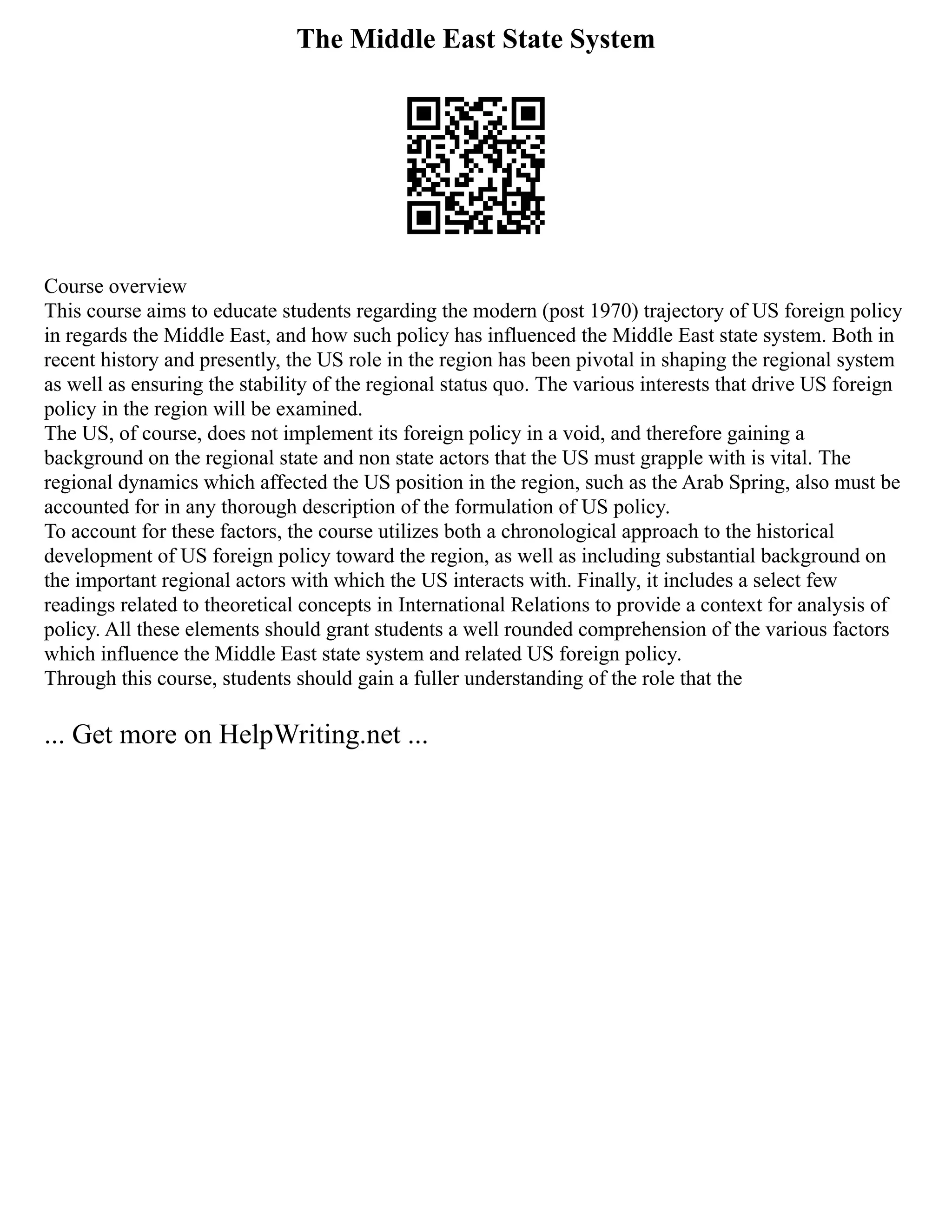 The Middle East State System
Course overview
This course aims to educate students regarding the modern (post 1970) trajectory of US foreign policy
in regards the Middle East, and how such policy has influenced the Middle East state system. Both in
recent history and presently, the US role in the region has been pivotal in shaping the regional system
as well as ensuring the stability of the regional status quo. The various interests that drive US foreign
policy in the region will be examined.
The US, of course, does not implement its foreign policy in a void, and therefore gaining a
background on the regional state and non state actors that the US must grapple with is vital. The
regional dynamics which affected the US position in the region, such as the Arab Spring, also must be
accounted for in any thorough description of the formulation of US policy.
To account for these factors, the course utilizes both a chronological approach to the historical
development of US foreign policy toward the region, as well as including substantial background on
the important regional actors with which the US interacts with. Finally, it includes a select few
readings related to theoretical concepts in International Relations to provide a context for analysis of
policy. All these elements should grant students a well rounded comprehension of the various factors
which influence the Middle East state system and related US foreign policy.
Through this course, students should gain a fuller understanding of the role that the
... Get more on HelpWriting.net ...
 